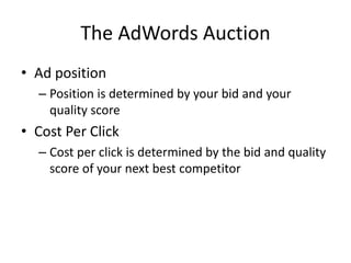 The AdWords Auction
• Ad position
– Position is determined by your bid and your
quality score
• Cost Per Click
– Cost per click is determined by the bid and quality
score of your next best competitor
 