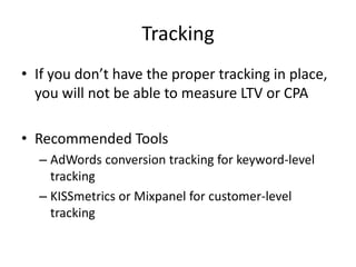 Tracking
• If you don’t have the proper tracking in place,
you will not be able to measure LTV or CPA
• Recommended Tools
– AdWords conversion tracking for keyword-level
tracking
– KISSmetrics or Mixpanel for customer-level
tracking
 