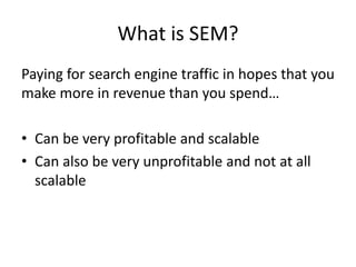 What is SEM?
Paying for search engine traffic in hopes that you
make more in revenue than you spend…
• Can be very profitable and scalable
• Can also be very unprofitable and not at all
scalable
 
