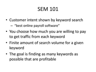 SEM 101
• Customer intent shown by keyword search
– “best online payroll software”
• You choose how much you are willing to pay
to get traffic from each keyword
• Finite amount of search volume for a given
keyword
• The goal is finding as many keywords as
possible that are profitable
 