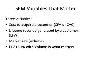 SEM Variables That Matter
Three variables:
• Cost to acquire a customer (CPA or CAC)
• Lifetime revenue generated by a customer
(LTV)
• Market size (Volume)
• LTV > CPA with Volume is what matters
 