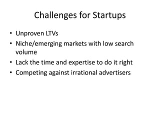 Challenges for Startups
• Unproven LTVs
• Niche/emerging markets with low search
volume
• Lack the time and expertise to do it right
• Competing against irrational advertisers
 