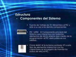 Estructura  -  Componentes del Sistema Fuente de Voltaje de 5V Alimentara al PIC y este a su vez a los demás componentes PIC 16F84    Componente principal del Sistema que interactúa con todos los elementos de dicho sistema (por medio de la programación al PIC dará pulsos en sus salidas). Cristal 4MHZ    Se le llama oscilador XT a este tipo de elementos interactúa con los capacitares se encargara de mandar los pulsos de reloj al PIC. 