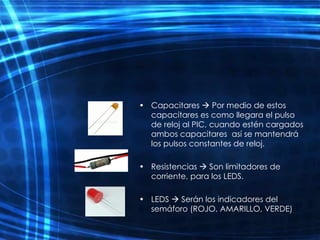 Capacitares    Por medio de estos capacitares es como llegara el pulso de reloj al PIC, cuando estén cargados ambos capacitares  así se mantendrá los pulsos constantes de reloj. Resistencias    Son limitadores de corriente, para los LEDS. LEDS    Serán los indicadores del semáforo (ROJO, AMARILLO, VERDE)  