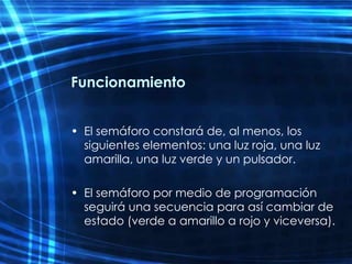 Funcionamiento El semáforo constará de, al menos, los siguientes elementos: una luz roja, una luz amarilla, una luz verde y un pulsador.  El semáforo por medio de programación seguirá una secuencia para así cambiar de estado (verde a amarillo a rojo y viceversa). 