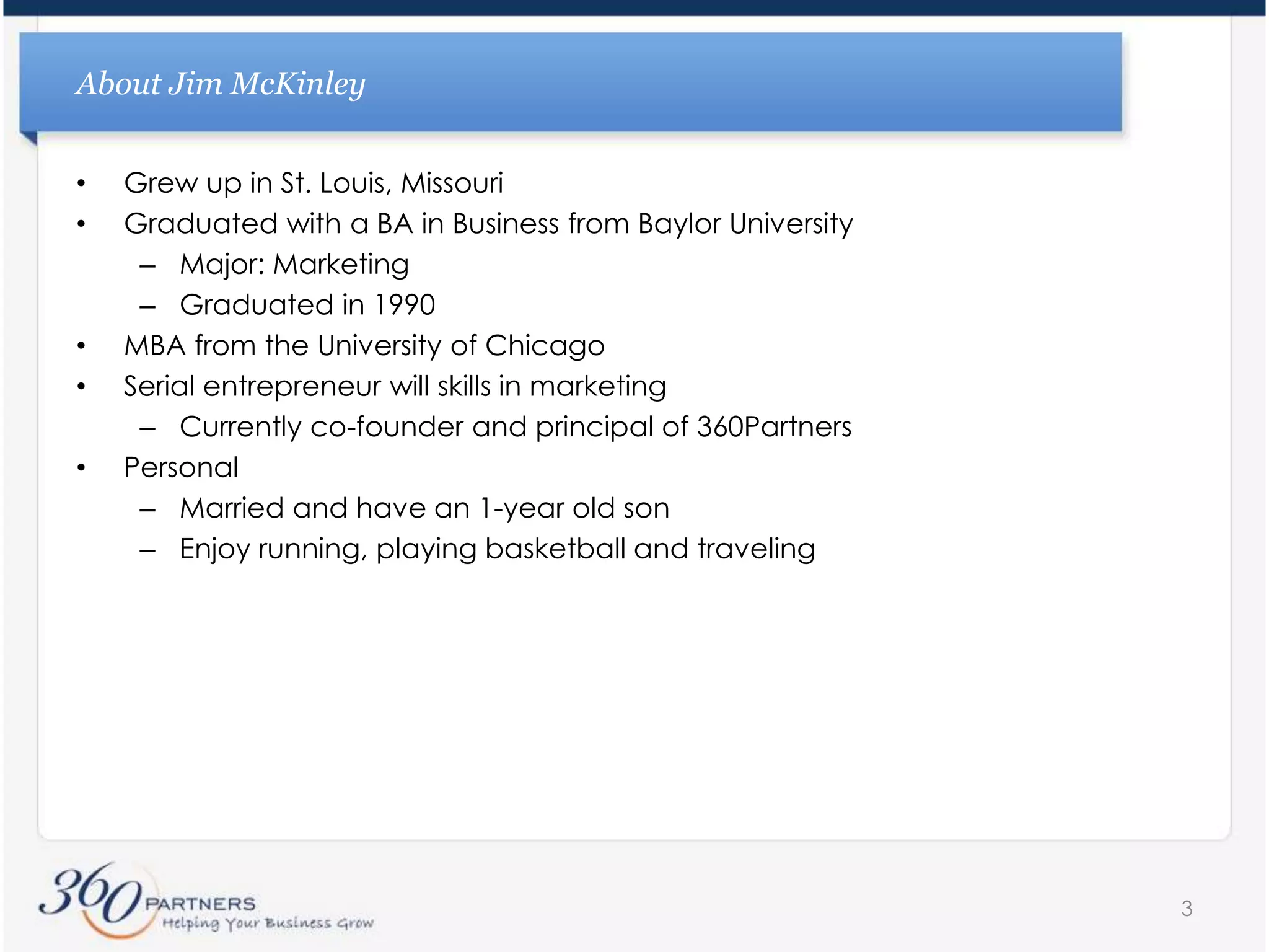 About Jim McKinleyGrew up in St. Louis, MissouriGraduated with a BA in Business from Baylor UniversityMajor: MarketingGraduated in 1990MBA from the University of ChicagoSerial entrepreneur will skills in marketingCurrently co-founder and principal of 360PartnersPersonalMarried and have an 1-year old sonEnjoy running, playing basketball and traveling3