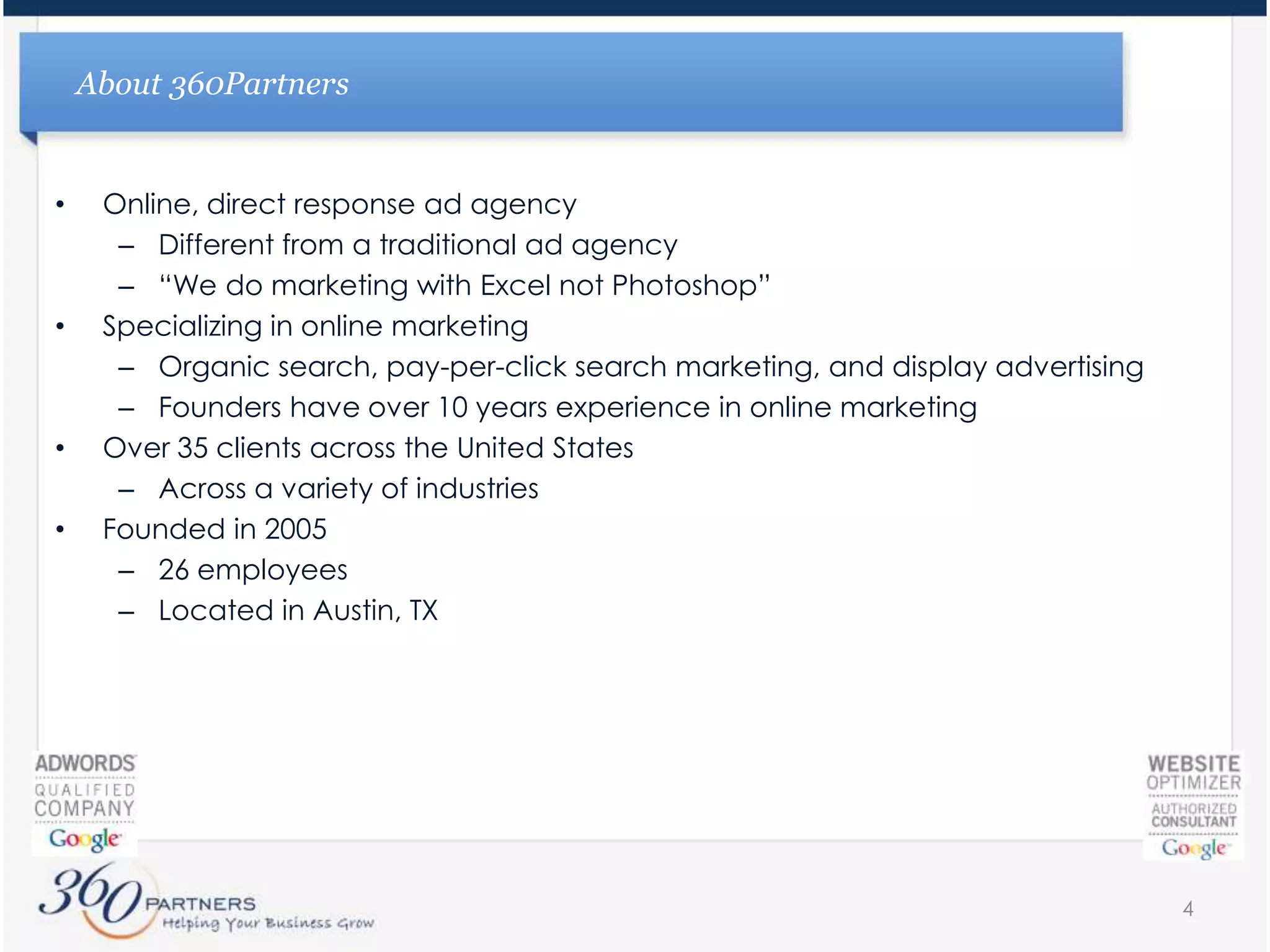 Online, direct response ad agencyDifferent from a traditional ad agency“We do marketing with Excel not Photoshop”Specializing in online marketingOrganic search, pay-per-click search marketing, and display advertisingFounders have over 10 years experience in online marketingOver 35 clients across the United StatesAcross a variety of industriesFounded in 200526 employees Located in Austin, TXAbout 360Partners4