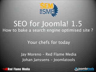 SEO for Joomla! 1.5
How to bake a search engine optimised site ?

            Your chefs for today

         Jay Moreno – Red Flame Media
          Johan Janssens – Joomlatools
 