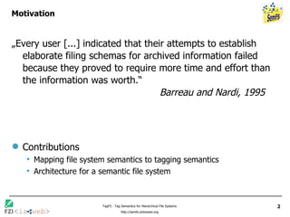 Motivation „ Every user [...] indicated that their attempts to establish elaborate filing schemas for archived information failed because they proved to require more time and effort than the information was worth.“   Barreau and Nardi, 1995 Contributions Mapping file system semantics to tagging semantics Architecture for a semantic file system 