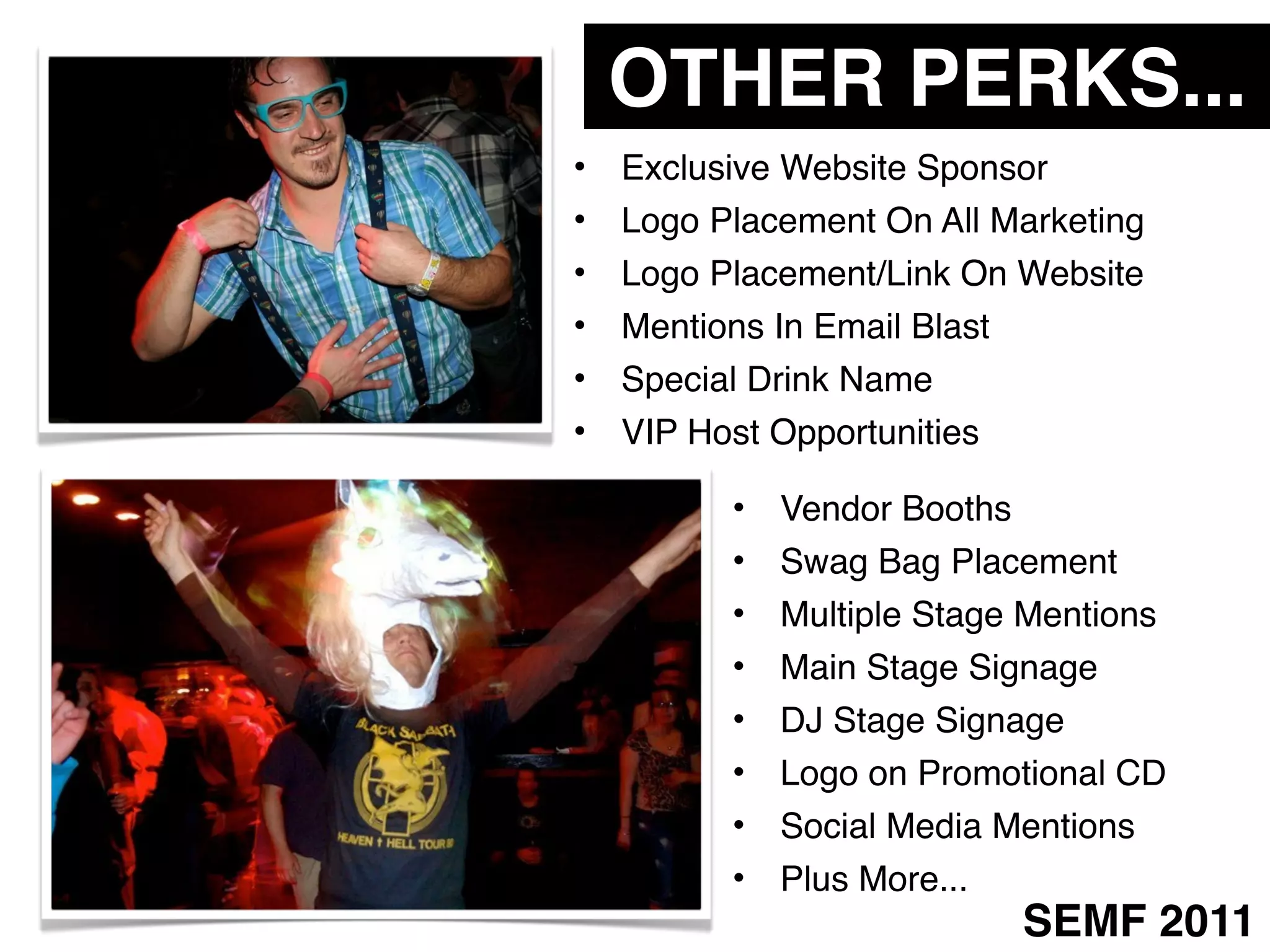 OTHER PERKS...
•   Exclusive Website Sponsor
•   Logo Placement On All Marketing
•   Logo Placement/Link On Website
•   Mentions In Email Blast
•   Special Drink Name
•   VIP Host Opportunities

          •   Vendor Booths
          •   Swag Bag Placement
          •   Multiple Stage Mentions
          •   Main Stage Signage
          •   DJ Stage Signage
          •   Logo on Promotional CD
          •   Social Media Mentions
          •   Plus More...
                              SEMF 2011
 
