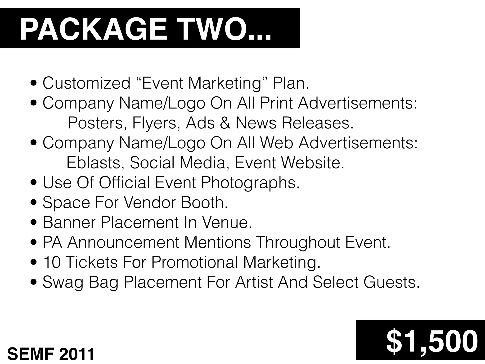 PACKAGE TWO...
  • Customized “Event Marketing” Plan.
  • Company Name/Logo On All Print Advertisements:
       Posters, Flyers, Ads & News Releases.
  • Company Name/Logo On All Web Advertisements:
       Eblasts, Social Media, Event Website.
  • Use Of Ofﬁcial Event Photographs.
  • Space For Vendor Booth.
  • Banner Placement In Venue.
  • PA Announcement Mentions Throughout Event.
  • 10 Tickets For Promotional Marketing.
  • Swag Bag Placement For Artist And Select Guests.



SEMF 2011                                      $1,500
 