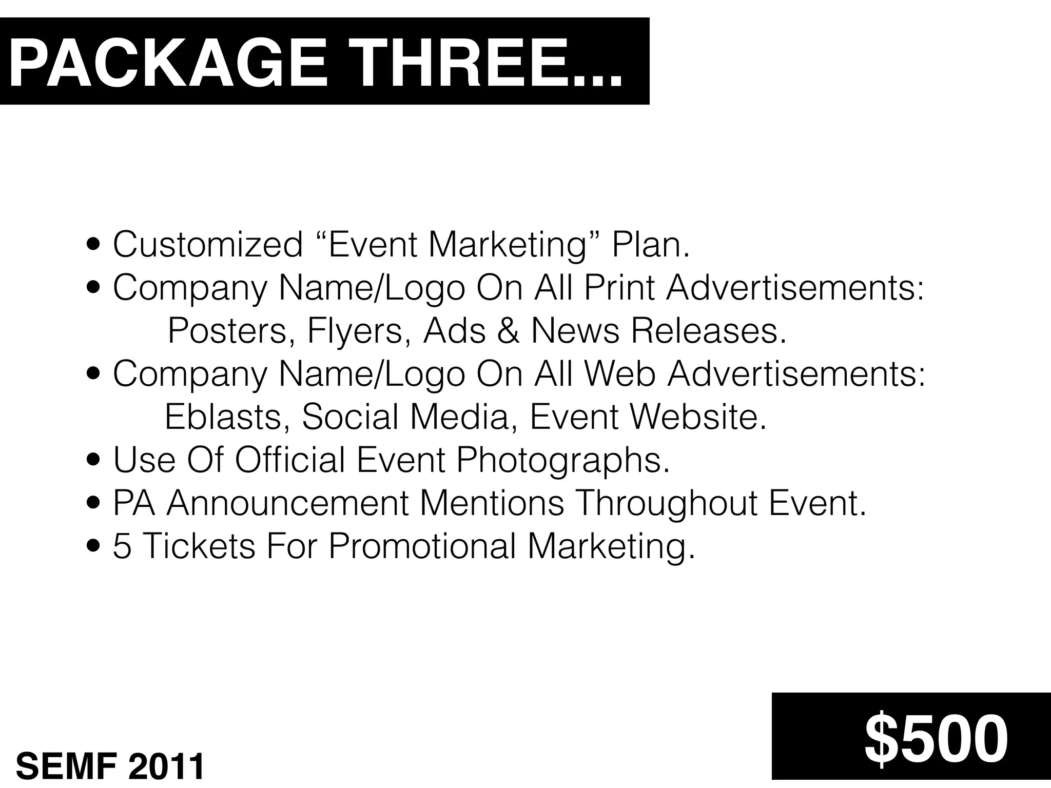 PACKAGE THREE...

   • Customized “Event Marketing” Plan.
   • Company Name/Logo On All Print Advertisements:
         Posters, Flyers, Ads & News Releases.
   • Company Name/Logo On All Web Advertisements:
        Eblasts, Social Media, Event Website.
   • Use Of Ofﬁcial Event Photographs.
   • PA Announcement Mentions Throughout Event.
   • 5 Tickets For Promotional Marketing.




SEMF 2011                                      $500
 