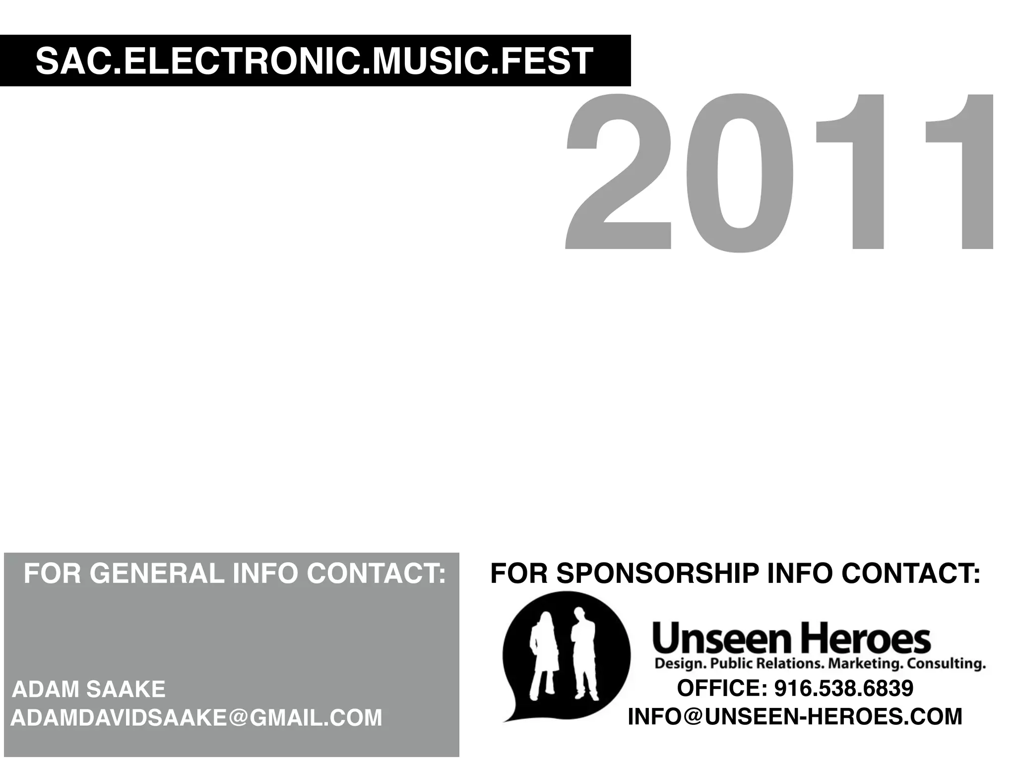 SAC.ELECTRONIC.MUSIC.FEST



                                2011
FOR GENERAL INFO CONTACT:   FOR SPONSORSHIP INFO CONTACT:



ADAM SAAKE                              OFFICE: 916.538.6839
ADAMDAVIDSAAKE@GMAIL.COM            INFO@UNSEEN-HEROES.COM
 