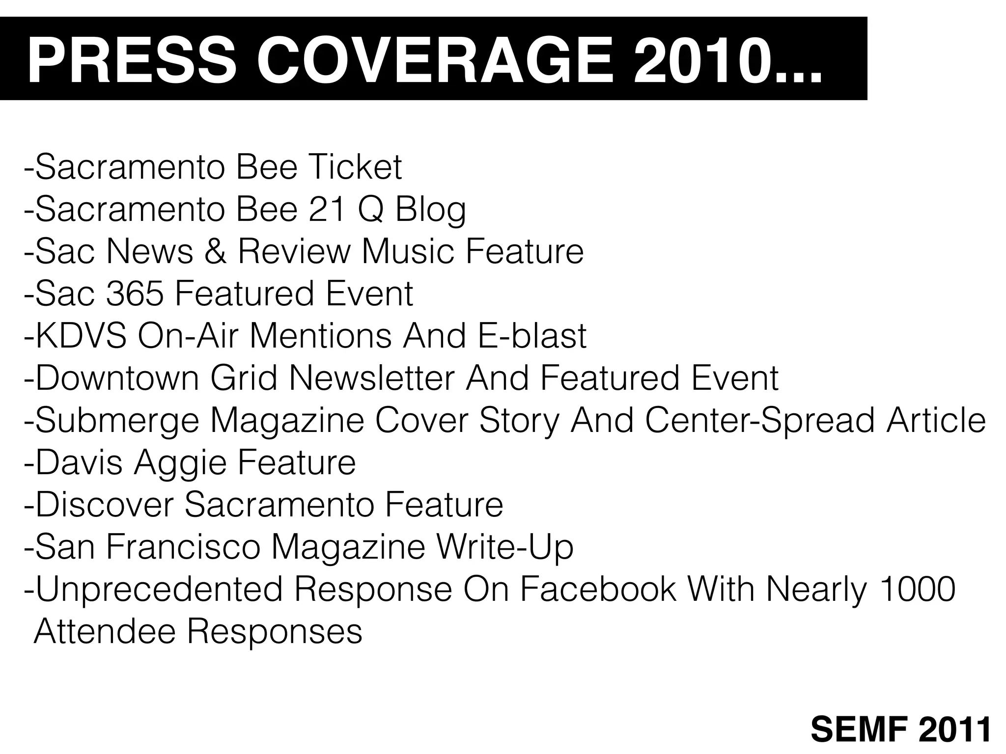 PRESS COVERAGE 2010...
-Sacramento Bee Ticket
-Sacramento Bee 21 Q Blog
-Sac News & Review Music Feature
-Sac 365 Featured Event
-KDVS On-Air Mentions And E-blast
-Downtown Grid Newsletter And Featured Event
-Submerge Magazine Cover Story And Center-Spread Article
-Davis Aggie Feature
-Discover Sacramento Feature
-San Francisco Magazine Write-Up
-Unprecedented Response On Facebook With Nearly 1000
 Attendee Responses

                                             SEMF 2011
 