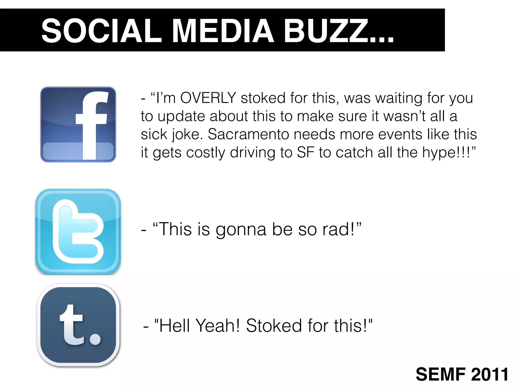 SOCIAL MEDIA BUZZ...
     - “I’m OVERLY stoked for this, was waiting for you
     to update about this to make sure it wasn’t all a
     sick joke. Sacramento needs more events like this
     it gets costly driving to SF to catch all the hype!!!”




     - “This is gonna be so rad!”




     - "Hell Yeah! Stoked for this!"

                                                 SEMF 2011
 