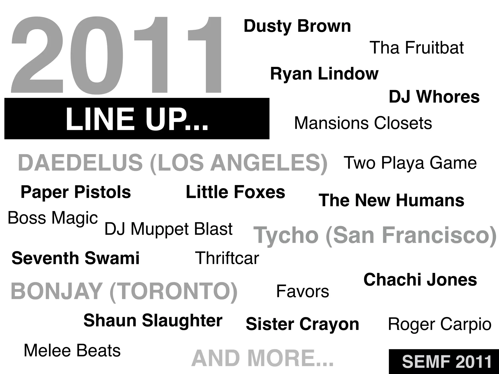 2011
                         Dusty Brown
                                         Tha Fruitbat
                               Ryan Lindow
                                           DJ Whores
     LINE UP...                  Mansions Closets

DAEDELUS (LOS ANGELES)                  Two Playa Game
 Paper Pistols     Little Foxes The New Humans
Boss Magic
           DJ Muppet Blast Tycho (San Francisco)
Seventh Swami      Thriftcar
                                          Chachi Jones
BONJAY (TORONTO)               Favors
       Shaun Slaughter    Sister Crayon     Roger Carpio
 Melee Beats
                  AND MORE...                 SEMF 2011
 