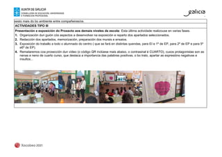 xesto mais do bo ambiente entre compañeiras/os.
ACTIVIDADES TIPO III
Presentación e exposición do Proxecto aos demais niveles da escola: Esta última actividade realizouse en varias fases.
1. Organización dun guión cós aspectos a desenvolver na exposición e reparto dos apartados seleccionados.
2. Redacción dos apartados, memorización, preparación dos murais e ensaios.
3. Exposición do traballo a todo o alumnado do centro ( que se fará en distintas quendas, para EI e 1º de EP, para 2º de EP e para 5º
e6º de EP).
4. Remataremos coa proxección dun vídeo (o código QR inclúese mais abaixo, o contrasinal é CUARTO), cuxos protagonistas son as
nenas e neno de cuarto curso, que destaca a importancia das palabras positivas, o bo trato, apartar as expresións negativas e
insultos...
 