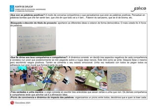 -Que son as palabras positivas? A modo de conversa compartimos o que pensabamos que eran as palabras positivas. Pensaban en
palabras bonitas que che fan sentir ben, que che din que todo vai a ir ben... Falaron do sarcasmo, que se di de broma, etc.
-Búsqueda e elección do título do proxecto: aportaron as diferentes ideas e votaron de forma democrática. O mais votado foi A forza
da palabras.
-Que lle dirías aos teus compañeiros e compañeiras?: A dinámica consiste en decidir tres aspectos negativos de cada compañeiro/a
e anotalos nun posit que posteriormente se irán pegando sobre a roupa dese neno/a. Éste dirá como se sinte. Despois faise o mesmo
pero escribindo rasgos positivos. Tamén se comenta o seu estado emocional. Unha vez realizado con todos se pegan todos os
adhesivos nun gran mural que formará parte da aula.
-Tres verdades e unha mentira: o xogo consiste en escribir tres anécdotas que sexan certas e unha que non. Os demais compañeiros
e compañeiras terán que adiviñar cal é a afirmación falsa.
-Pícnic de convivencia e dinámica do impacto das palabras: organizamos un pícnic entre todos, decidimos que e quen ía traer cada
 