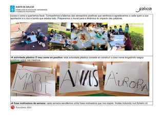 cousa e como o queríamos facer. Compartimos e falamos das sensacións positivas que sentimos e agradecemos a cada quen a súa
aportación e o rico e bonito que estaba todo. Preparamos o mural para a dinámica do impacto das palabras.
-A actividade plástica O meu nome en positivo: esta actividade plástica consiste en construír o noso nome engadindo rasgos
positivos sobre nós mesmos.
-A frase motivadora da semana: cada semana escollemos unha frase motivadora que nos inspire. Ímolas incluíndo nun ficheiro có
 