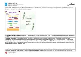 construíndo un ficheiro con elas. Tamén aprenderemos a identificar as palabras asasinas (aquelas que restan, que lastiman, que nos
limitan), e intentaremos ir abandonando o seu uso.
-Como é un día feliz para ti?: redacción e exposición oral dun día feliz para cada quen. Compartimos esa felicidade lendo os traballos
na clase.
-Palabras habitadas: a actividade comeza coa lectura de diversos fragmentos do libro Educar en el lenguaje positivo de Luís
Castellanos. A partir das exemplificacións definimos que é unha palabra habitada e pensamos cal é a nosa e por que. Cada crianza
redactou o seu texto e posteriormente o expuxo oralmente. Algunhas das palabras escollidas foron: esforzo, cariño, natureza, música,
amor, galiñas... Como a tarefa tivo moi boa acollida tamén o fixeron en familia e buscaron unha que os identificara ou os definira como
familia (fogar, liberdade, agarimo, crer...).
-Elección dos lemas do proxecto e deseño dos carteis para as aulas: Dous foron os carteis que fixemos cos lemas que son a
 