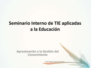 Seminario Interno de TIE aplicadas
         a la Educación



   Aproximación a la Gestión del
          Conocimiento
                      Sixto Miguel Ángel Cortés Rizo
 