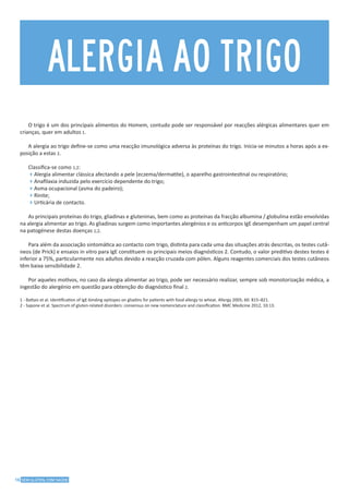 16 SEM GLÚTEN, COM SAÚDE
O trigo é um dos principais alimentos do Homem, contudo pode ser responsável por reacções alérgicas alimentares quer em
crianças, quer em adultos 1.
A alergia ao trigo define-se como uma reacção imunológica adversa às proteínas do trigo. Inicia-se minutos a horas após a ex-
posição a estas 2.
Classifica-se como 1,2:
4Alergia alimentar clássica afectando a pele (eczema/dermatite), o aparelho gastrointestinal ou respiratório;
4Anafilaxia induzida pelo exercício dependente do trigo;
4Asma ocupacional (asma do padeiro);
4Rinite;
4Urticária de contacto.
As principais proteínas do trigo, gliadinas e gluteninas, bem como as proteínas da fracção albumina / globulina estão envolvidas
na alergia alimentar ao trigo. As gliadinas surgem como importantes alergénios e os anticorpos IgE desempenham um papel central
na patogénese destas doenças 1,2.
Para além da associação sintomática ao contacto com trigo, distinta para cada uma das situações atrás descritas, os testes cutâ-
neos (de Prick) e ensaios in vitro para IgE constituem os principais meios diagnósticos 2. Contudo, o valor preditivo destes testes é
inferior a 75%, particularmente nos adultos devido a reacção cruzada com pólen. Alguns reagentes comerciais dos testes cutâneos
têm baixa sensibilidade 2.
Por aqueles motivos, no caso da alergia alimentar ao trigo, pode ser necessário realizar, sempre sob monotorização médica, a
ingestão do alergénio em questão para obtenção do diagnóstico final 2.
1 - Battais et al. Identification of IgE-binding epitopes on gliadins for patients with food allergy to wheat. Allergy 2005; 60: 815–821.
2 - Sapone et al. Spectrum of gluten-related disorders: consensus on new nomenclature and classification. BMC Medicine 2012, 10:13.
ALERGIA AO TRIGO
 
