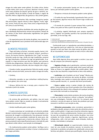 18 SEM GLÚTEN, COM SAÚDE
vinagre de malte pode conter glúten). Os ácidos cítrico, láctico
e ácido málico, bem como a sacarose, dextrose e lactose, assim
como estes produtos de doçaria: gomas de guar e xantana, ara-
ruta, polvilho, fécula de batata e amido de batata, e vagem de
baunilha. Mono e diglicéridos são gorduras e não contém glúten;
4Os seguintes alimentos: leite, manteiga, margarina, queijos
não processados, iogurte natural e óleos vegetais. Frutas, vege-
tais, carnes, frutos do mar, ovos, frutos secos e leguminosas (as-
sim como as suas farinhas);
4As bebidas alcoólicas destiladas são isentas de glúten, por-
que a destilação efectivamente remove esta proteína. Deixam de
ser isentas se lhes forem adicionados ingredientes com glúten
após a destilação;
4As especiarias puras são isentas de glúten, mas convém ler
a lista de ingredientes caso o produtor tenha adicionado algo com
glúten.
ALIMENTOS PROIBIDOS
4Trigo sob todas as formas, incluindo espelta, kamut, triti-
cale (uma combinação de trigo e centeio), einkorn, semolina e
cuscuz. Da mesma maneira, ingredientes com “trigo” no nome,
incluindo amido de trigo, amido de trigo modificado, proteína
de trigo hidrolisada e proteína de trigo pré-gelatinizado. A ex-
cepção é o trigo-sarraceno que não tem glúten, pois pertence
à família das poligonáceas, dentre elas o Ruibarbo, pelo que, e
embora o nome possa confundir, não tem relação com o trigo;
4Cevada e malte, que geralmente é feito de cevada, xarope
de malte, extracto de malte, aroma de malte e vinagre de malte;
4Centeio;
4Alimentos panados ou que contenham molhos/marina-
das com glúten, tais como soja;
4Alcaçuz, delícias do mar, e cerveja, pois a maioria é fer-
mentada a partir da cevada.
ALIMENTOS SUSPEITOS
4A dextrina pode ser feita a partir de trigo;
4Os aromas são, geralmente, sem glúten, mas em casos
raros podem conter trigo ou cevada (a cevada é normalmente
chamada de aroma de malte);
4Amido modificado pode conter glúten;
4A aveia costumava ser considerada um alimento proibido
devido à contaminação cruzada com o trigo nas plantações e nos
processos de moagem e embalamento, mas pesquisas recentes
mostraram que uma quantidade moderada de aveia pura, não
contaminada 3, é segura para a maioria dos celíacos. Várias em-
presas produzem aveia especificamente para o mercado SG, pelo
que devem então indicar a sua isenção na embalagem;
4Os medicamentos podem conter glúten. Verifique com a
farmacêutica, especialmente se estiver a tomar o medicamento
por longos períodos;
4Os queijos processados (queijo em lata ou queijo para
barrar, por exemplo) podem conter glúten;
4Temperos e misturas de temperos podem conter glúten;
4O molho de soja fermentado é geralmente feito com tri-
go. No entanto, algumas marcas não incluem trigo e estão isen-
tas de glúten;
4O corante de caramelo é quase sempre feito a partir de
milho, mas pode ser feito a partir de xarope de malte;
4A proteína vegetal hidrolisada nem sempre especifica
qual o “vegetal” em questão; quando o faz e procede da soja, é
permitida, se for do trigo, não.
1- www.asae.pt/
2- www.fao.org/ag/agn/jecfa-additives/index.html
3- www.coeliac.org.uk/healthcare-professionals/diet-information/oats-in-the-gluten-free-diet
Conhecendo quais os ingredientes permitidos/proibidos, a
fase seguinte passa por adquiri-los. Uma ida ao supermercado
quando se tem que fazer uma dieta isenta de glúten não tem
de ser assustadora, mesmo quando se está a iniciar a dita dieta.
NO SUPERMERCADO
Aqui estão algumas dicas para ajudar a encher o seu carri-
nho de compras com alimentos seguros:
4Vegetais e Frutas: esta é, geralmente, a primeira secção do
supermercado. Isso é bom porque pode comer quase tudo aqui.
Todas as frutas e os vegetais simples não contêm glúten. Abas-
teça-se dos seus favoritos e experimente os itens mais exóticos;
4Lacticínios: este é também um local “amigo”. Muitos pro-
dutos na secção de lacticínios são isentos de glúten, incluindo
leite, manteiga, ovos, queijo e a maioria dos iogurtes, principal-
mente quando naturais, i.e., quando não foram processados;
4Carne e peixe: carnes e peixes simples são isentos de
glúten. Evite produtos que foram panados e/ou fritos (devido à
contaminação dos óleos) e leia a etiqueta em qualquer produto
que tenha sido marinado ou temperado;
4Charcutaria: muitos destes produtos são isentos de glúten
e cada vez mais há empresa a colocar a etiqueta “sem glúten”
nas suas embalagens. Contudo, antes de ir às compras, pode
contactar o serviço de apoio ao cliente dos produtos que quer
consumir e verificar a sua isenção ou não;
4Alimentos processados: estes corredores apresentam o
verdadeiro desafio, porque a maior parte dos alimentos proces-
sados contêm glúten. A regra para encontrar alimentos seguros
é ler todos os rótulos cuidadosamente. Comece com os alimen-
tos que são susceptíveis de serem isentos de glúten. Isso inclui
enlatados de frutas simples e legumes, leguminosas, sumos,
refrigerantes, café e chá sem sabor, atum enlatado, molho de
tomate, marmeladas e compotas;
4Alimentação natural: os supermercados maiores costu-
mam ter uma secção de produtos naturais. Lá encontra nor-
malmente os produtos sem glúten de substituição: procure por
farinhas sem glúten, misturas para panificação, massas de arroz
 