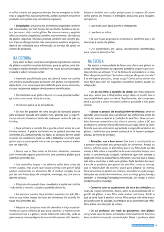 19SEM GLÚTEN, COM SAÚDE
e milho, cereais de pequeno-almoço, barras energéticas, bola-
chas e salgadinhos. Ocasionalmente, poderá também encontrar
produtos sem glúten nos corredores regulares;
4Congelados: a maioria dos alimentos congelados também
são processados, por isso há que ler os rótulos. Gelados e sorve-
tes, por vezes, não contêm glúten. Da mesma maneira, vegetais
e frutas simples congelados também, normalmente, são isentos
de glúten. Algumas refeições prontas também não contêm glú-
ten. Caso os ditos produtos não mencionem ausência de glúten,
deverá ser solicitada essa informação ao serviço de apoio ao
cliente do produtor.
NA COZINHA
Para além de fazer uma boa selecção de ingredientes isentos
de glúten e escolher receitas deliciosas para os aplicar, uma die-
ta segura implica também conhecer os riscos da contaminação
cruzada e saber como os evitar:
4Havendo possibilidade para tal, deverá haver na cozinha
um armário específico para produtos sem glúten; na impossibili-
dade disto, criar um espaço bem definido para esses alimentos,
e cujos recipientes estejam devidamente identificados;
4Os intolerantes ao glúten devem ter a sua própria mantei-
ga, assim como uma tábua de cortar;
4O mesmo aplica-se às torradeiras;
4Se não for possível ter uma secção da bancada própria
para preparar comida sem glúten (SG), garanta que a superfí-
cie se encontra lavada e isenta de quaisquer restos de pão ou
farinha;
4Faça primeiro a comida SG e guarde-a bem antes de usar
farinha normal. A poeira da farinha no ar poderá assentar nos
alimentos SG, contaminando-os. Nota: os celíacos devem evitar
respirar em ambientes onde se está a trabalhar a farinha com
glúten pois a poeira pode entrar nas passagens nasais e acabar
por ser digerida;
4Nunca use o óleo onde se fritaram alimentos panados
com farinha de trigo ou outra farinha que contenha glúten, para
cozinhar alimentos SG;
4Use utensílios limpos – os talheres estão bons antes de
serem usados, mas assim que tocam comida com glúten (CG)
podem contaminar os alimentos SG. A melhor solução passa
por ter um frasco (seja de compota, manteiga, etc.) só para o
doente celíaco;
4Esteja atento quando tiver convidados a ajudar na cozinha
– não terão o mesmo cuidado e poderão distraí-lo;
4Ao preparar sandes, faça primeiro aquelas com pão SG –
lave as suas mãos depois de tocar em alimentos CG quando for
tocar nos alimentos SG;
4Adquira um conjunto novo de utensílios e loiça especial-
mente se usava colheres de pau para cozinhar- a madeira é um
material poroso e o glúten, sendo altamente aderente, pode aí
permanecer mesmo depois de os utensílios terem sido lavados.
Adquira também um coador próprio para as massas SG assim
como panos de limpeza e esfregões exclusivos para lavagens
sem glúten;
4Lave tudo com água quente e detergente;
4Lave bem as mãos;
4Se usar luvas ao preparar a comida SG confirme que o pó
das luvas é isento de glúten;
4Use contentores em vácuo, devidamente identificados
para todos os alimentos SG.
NA ESCOLA
Na escola, a necessidade de fazer uma dieta sem glúten le-
vanta inevitavelmente as seguintes questões: o que é que a es-
cola oferece ao almoço? E se há festas de aniversário e o meu
filho não pode participar? As outras crianças vão gozar com ele?
E se ele ingere plasticina, tintas ou giz? Como posso tornar isto
mais fácil para ele? Os seguintes conselhos podem ajudar na
adaptação:
4Dê ao seu filho o controlo da dieta: por mais pequeno
que seja, assim que o diagnóstico surge, deve-se incutir nele a
responsabilidade pela sua dieta. Rapidamente, ele compreen-
derá e passará a avisar os outros sobre o que pode e não pode
comer;
4Educar o pessoal da escola/jardim-de-infância: deve-se
agendar uma reunião com o professor, de preferência antes do
início das aulas e explicar a condição do seu filho. Deve-se tam-
bém fornecer material escrito, claro e conciso, sobre a DC aos
professores, director e/ou enfermeiro (caso haja). Deve-se certi-
ficar de que eles entendem a gravidade da ingestão acidental de
glúten. Lembrá-los que devem contactá-lo se houver qualquer
dúvida, ao invés de arriscar;
4Refeições: use o bom senso: fale com o nutricionista ou
a pessoa responsável pela preparação de alimentos. Reveja os
menus, informe quais os alimentos que o seu filho pode ou não
comer, e fale sobre a importância de usar utensílios limpos para
evitar a contaminação cruzada. Lembre-se que tem sempre a
opção de enviar as suas próprias refeições, se achar que a escola
não está a controlar a dieta sem glúten. Pode também fornecer
à escola os produtos sem glúten do seu filho, como as massas,
que o responsável da cozinha usará para adaptar os menus.
Para os lanches no jardim-de-infância, providencie o pão conge-
lado para ser usado diariamente e, caso a criança goste, forneça
também a manteiga/compota/marmelada, de modo a evitar
contaminações cruzadas;
4Converse com os supervisores da hora das refeições: as
crianças trocam alimentos. Assim, além da probabilidade de in-
gestão de glúten, o seu filho pode acabar com fome. Então o
que se deve fazer é explicar ao seu filho porque não deve trocar
de lanche com os colegas, e certifique-se os monitores do refei-
tório estão com atenção às trocas;
4Dê ao professor um stock de guloseimas sem glúten:
um grande saco de doces embalados individualmente funciona
bem, e elimina riscos de contaminação. Deixe o professor deci-
 