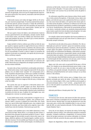 22 SEM GLÚTEN, COM SAÚDE
BERNARDO
“A gravidez do Bernardo decorreu sem incidentes até às 33
semanas de gestação, altura em que foi diagnosticada taquicar-
dia supra-ventricular intra-uterina, associada a derrame pleural
e ascite no feto.
O Bernardo nasceu com índice de Apgar 10/10, às 35 sema-
nas, por cesariana programada. À nascença apresentava peque-
no derrame pleural, pesava 3,8 quilos e media 48 centímetros.
Ao segundo dia após o parto teve três episódios de taquicardia
que cederam a adenosina sem repercussões. Acabou por ter
alta hospitalar sem sinais de doença cardíaca.
Até aos quatro meses de idade e sob aleitamento materno
cresceu aparentemente sem alterações, excepto manter desde
o início fezes moles, com brilho e fétidas que não foram valori-
zadas pelo pediatra da altura. De referir que a minha alimenta-
ção continha glúten e leite de vaca.
Surgiu também eritema cutâneo que atribuí ao leite de vaca
por aquele se agravar quando eu ingeria leite de vaca e diminuir
quando fazia restrição do mesmo. O pediatra não valorizou esta
alteração. Procurei segunda opinião na pediatra da minha filha.
Foi-me aconselhado a manter a calma e seguir os conselhos do
pediatra inicial pela sua reputação, isto apesar de já termos per-
dido a confiança naquele.
Ao quinto mês e meio foi introduzida papa sem glúten não
láctea, tendo o Bernardo sido amamentado em exclusivo até
então. Nesta altura já o diagnóstico de alergia à proteína de leite
de vaca estava instituído.
Ao sexto mês as fezes mantinham as alterações atrás descri-
tas. O Bernardo estava muito magrinho (percentil 25 de peso),
pálido e era um bebé muito “parado” em comparação com a
irmã. O pediatra desvalorizava e referia que a palidez era devida
ao facto de ele ser “russinho”. Assim sendo, aos seis meses e
meio introduziu o glúten na alimentação. Eu receava que viesse
a reagir ao glúten tal como reagia ao leite de vaca, o tempo veio
a dar-me razão.
Nos quinze dias que se seguiram o Bernardo esteve sem-
pre doente e chegou a perder sangue nas fezes. Recorremos
ao pediatra e várias vezes às urgências. Foi sempre dito que as
alterações se deviam a descamação intestinal pela intolerância
à proteína do leite de vaca. O glúten foi restringido mas, com
indicação de o reiniciar na semana seguinte.
O meu bebé estava muito, muito doente e ninguém me ou-
via. Não cheguei a reintroduzir o glúten, mas continuei ama-
mentar. Voltei a recorrer à pediatra da minha filha, Dra. Paula
Vara Luiz, que já tinha dado indicação para, caso surgisse novo
pedido de consulta, que fosse dada como urgente e que o Ber-
nardo fosse visto de imediato. Felizmente que assim foi.
É graças a esta pediatra que o meu bébé sobreviveu a mais
uma prova de fogo. Nesta altura, e no espaço de dois meses, o
Bernardo tinha passado do percentil ponderal 25 para 5. Apre-
sentava pregas de desnutrição na parte interna das coxas e ná-
degas, abdómen globoso com hepatomegalia e palidez acentu-
ada das mucosas. Foi-me pedido que ficasse em casa, retirasse
leite de vaca e glúten da minha alimentação e me dedicasse em
exclusivo ao Bernardo, mesmo sem visitas de familiares e ami-
gos para evitar infecções. Fi-lo para salvar sua vida. Continuei a
dar de mamar com sucesso mas já sob dieta isenta de glúten e
leite de vaca.
Os anticorpos específicos para doença celíaca foram positi-
vos e tinha anemia ferropénica. O Bernardo iniciou dieta sem
glúten, sem leite de vaca e com suplementos férricos e vitamíni-
cos. Aos nove meses de idade, e em apenas três meses após ini-
ciar dieta isenta de glúten, verificava-se melhoria em termos de
desenvolvimento ponderal e parâmetros analíticos (hemoglobi-
na e ferro). Gradualmente, o Bernardo foi aumentando de peso
e de altura, mantendo sempre um excelente desenvolvimento
psico-motor a partir do inicio da dieta isenta de glúten. Em tudo
diferente do bébé “parado e magrinho” do passado.
Em relação à dieta isenta de glúten não houve problemas na
sua implementação uma vez que estes foram os sabores que o
Bernardo sempre conheceu.
Ao primeiro ano de vida entrou para o infantário. Por não co-
laboração por parte da “cozinha”, apesar de excelente acompa-
nhamento por parte de educadoras e auxiliares, não foi possível
cumprir dieta sem glúten e permanecer nessa escola. Na nova
escola (APS), em Castanheira do Ribatejo, o Bernardo é acompa-
nhado de forma consciente e responsável, desde o ano de idade,
mantendo dieta sem glúten. Este acompanhamento não excluiu
da parte dos pais disponibilidade absoluta para esclarecimentos
e monitorização de todo o processo uma vez que, como “criança
igual a todas as outras, não deixa de ser diferente”.
Agora com três anos está no percentil 50 de peso e 90 de
altura. Em relação ao seu desenvolvimento psico-motor e cog-
nitivo foi a partir de um ano e meio de dieta sem glúten que
se verificou uma grande evolução. Actualmente, sem quaisquer
diferenças comparativamente com outras crianças na sua faixa
etárias e não celíacas.
Em Setembro de 2012 entrou para o Colégio Cocas com
grande aceitação por parte de todos. O Bernardo é hoje em
dia, uma criança alegre e feliz e que manifesta preocupação e
consciencialização sobre a “sua” comida … perguntando sem-
pre se não tem glúten ou proteína de leite de vaca apesar de
sua tenra idade.
Adorado pela Mana e Amado pelos Pais.” g
FRANCISCO
“O Francisco tem 14 anos. Até Janeiro de 2011 não apresen-
tava outros sintomas à excepção de ter manifestado uma sede
fora do comum. Resolvi fazer um teste de glicémia em casa dos
meus pais, pois a minha mãe é diabética tipo II e saiu um resul-
tado de 434: um valor bastante alterado. Foi-lhe então diagnos-
ticado Diabetes Tipo 1.
Cerca de um ano depois, em exames de rotina, foi-lhe diag-
nosticada a doença celíaca, com anticorpos positivos e bastante
elevados. A biópsia confirmou o diagnóstico. O Francisco tinha
dores de barriga ocasionais com poucas alterações no trânsito
intestinal e falta de aumento de peso, para além da diabetes.
Depois do diagnóstico, todos os hábitos alimentares e ro-
 