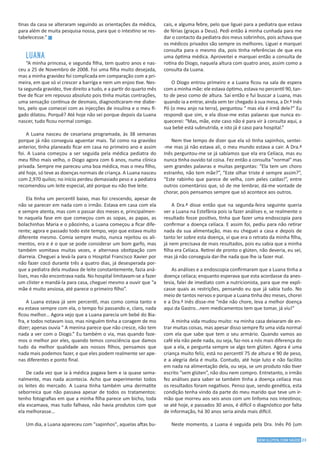 23SEM GLÚTEN, COM SAÚDE
tinas da casa se alteraram seguindo as orientações da médica,
para além de muita pesquisa nossa, para que o intestino se res-
tabelecesse.” g
LUANA
“A minha princesa, e segunda filha, tem quatro anos e nas-
ceu a 25 de Novembro de 2008. Foi uma filha muito desejada,
mas a minha gravidez foi complicada em comparação com a pri-
meira, em que só vi crescer a barriga e nem um enjoo tive. Nes-
ta segunda gravidez, tive direito a tudo, e a partir do quarto mês
tive de ficar em repouso absoluto pois tinha muitas contrações,
uma sensação contínua de desmaio, diagnosticaram-me diabe-
tes, pelo que comecei com as injecções de insulina e o meu fí-
gado dilatou. Porquê? Até hoje não sei porque depois da Luana
nascer, tudo ficou normal comigo.
A Luana nasceu de cesariana programada, às 38 semanas
porque já não conseguia aguentar mais. Tal como na gravidez
anterior, tinha planeado ficar em casa no primeiro ano e assim
foi. A Luana começou a ser seguida pela médica pediatra do
meu filho mais velho, o Diogo agora com 6 anos, numa clínica
privada. Sempre me pareceu uma boa médica, mas o meu filho,
até hoje, só teve as doenças normais de criança. A Luana nasceu
com 2,970 quilos; no início perdeu demasiado peso e a pediatra
recomendou um leite especial, até porque eu não tive leite.
Ela tinha um percentil baixo, mas foi crescendo, apesar de
não se parecer em nada com o irmão. Estava em casa com ela
e sempre atenta, mas com o passar dos meses e, principalmen-
te naquela fase em que começou com as sopas, as papas, as
bolachinhas Maria e o pãozinho, a Luana começou a ficar dife-
rente; agora e passado todo este tempo, vejo que estava muito
diferente mesmo. Comia sempre muito, nunca rejeitou os ali-
mentos, era e é o que se pode considerar um bom garfo, mas
também vomitava muitas vezes, e alternava obstipação com
diarreia. Cheguei a levá-la para o Hospital Francisco Xavier por
não fazer cocó durante três a quatro dias, já desesperada por-
que a pediatra dela mudava de leite constantemente, fazia aná-
lises, mas não encontrava nada. No hospital limitavam-se a fazer
um clister e mandá-la para casa, cheguei mesmo a ouvir que “a
mãe é muito ansiosa, até parece o primeiro filho”.
A Luana estava já sem percentil, mas como comia tanto e
eu estava sempre com ela, o tempo foi passando e, claro, nada
ficou melhor... Agora vejo que a Luana parecia um bebé do Bia-
fra, e todos notavam isso, mas ninguém tinha a coragem de mo
dizer; apenas ouvia " A menina parece que não cresce, não tem
nada a ver com o Diogo.” Eu também o via, mas quando faze-
mos o melhor por eles, quando temos consciência que damos
tudo da melhor qualidade aos nossos filhos, pensamos que
nada mais podemos fazer, e que eles podem realmente ser ape-
nas diferentes e ponto final.
De cada vez que ia à médica pagava bem e ia quase sema-
nalmente, mas nada acontecia. Acho que experimentei todos
os leites do mercado. A Luana tinha também uma dermatite
seborreica que não passava apesar de todos os tratamentos:
tenho fotografias em que a minha filha parece um bicho, toda
ela escamava, mas tudo falhava, não havia produtos com que
ela melhorasse...
Um dia, a Luana apareceu com "sapinhos", aquelas aftas bu-
cais, e alguma febre, pelo que liguei para a pediatra que estava
de férias (graças a Deus). Pedi então à minha cunhada para me
dar o contacto da pediatra dos meus sobrinhos, pois achava que
os médicos privados são sempre os melhores. Liguei e marquei
consulta para o mesmo dia, pois tinha referências de que era
uma óptima médica. Aproveitei e marquei então a consulta de
rotina do Diogo, naquela altura com quatro anos, assim como a
consulta da Luana.
O Diogo entrou primeiro e a Luana ficou na sala de espera
com a minha mãe: ele estava óptimo, estava no percentil 90, tan-
to de peso como de altura. Saí então e fui buscar a Luana, mas
quando ia a entrar, ainda sem ter chegado à sua mesa, a Dr.ª Inês
Pó (o meu anjo na terra), perguntou “ mas ela é irmã dele?” Eu
respondi que sim, e ela disse-me estas palavras que nunca es-
quecerei: “Mas, mãe, este caso não é para vir à consulta aqui, a
sua bebé está subnutrida, e isto já é caso para hospital.”
Nem tive tempo de dizer que ela só tinha sapinhos, sentei-
-me mas já não estava ali, o meu mundo estava a cair. A Dra.ª
Inês perguntou-me se já sabíamos que ela era Celíaca, mas eu
nunca tinha ouvido tal coisa. Fez então a consulta "normal" mas
sem grandes palavras e muitas perguntas: “Ela tem um choro
estranho, não tem mãe?”, “Este olhar triste é sempre assim?”,
“Este rabinho que parece de velha, com peles caídas!”, entre
outros comentários que, só de me lembrar, dá-me vontade de
chorar, pois pensamos sempre que só acontece aos outros.
A Dra.ª disse então que na segunda-feira seguinte queria
ver a Luana na Estefânia pois ia fazer análises e, se realmente o
resultado fosse positivo, tinha que fazer uma endoscopia para
confirmar a doença celíaca. E assim foi, pediu para não retirar
nada da sua alimentação, mas eu cheguei a casa e depois de
tanto ler sobre esta doença, vi que era o retrato da minha filha,
já nem precisava de mais resultados, pois eu sabia que a minha
filha era Celíaca. Retirei de pronto o glúten, não deveria, eu sei,
mas já não conseguia dar-lhe nada que lhe ia fazer mal.
As análises e a endoscopia confirmaram que a Luana tinha a
doença celíaca; enquanto esperava que esta acordasse da anes-
tesia, falei de imediato com a nutricionista, para que me expli-
casse quais as restrições, pensando eu que já sabia tudo. No
meio de tantos nervos e porque a Luana tinha dez meses, chorei
e a Dra.ª Inês disse-me “mãe não chore, leva a melhor doença
aqui da Gastro...nem medicamentos tem que tomar, já viu!”
A minha vida mudou muito: na minha casa deixaram de en-
trar muitas coisas, mas apesar disso sempre fiz uma vida normal
com ela que sabe que tem o seu armário. Quando vamos ao
café ela não pede nada, ou seja, faz-nos a nós mais diferença do
que a ela, e pergunta sempre se algo tem glúten. Agora é uma
criança muito feliz, está no percentil 75 de altura e 90 de peso,
e a alegria dela é muita. Contudo, até hoje luto e não facilito
em nada na alimentação dela, ou seja, se um produto não tiver
escrito “sem glúten”, não dou nem compro. Entretanto, o irmão
fez análises para saber se também tinha a doença celíaca mas
os resultados foram negativos. Penso que, sendo genética, esta
condição tenha vindo da parte do meu marido que teve um ir-
mão que morreu aos seis anos com um linfoma nos intestinos;
se até hoje, e passados 30 anos, é difícil o diagnóstico por falta
de informação, há 30 anos seria ainda mais difícil.
Neste momento, a Luana é seguida pela Dra. Inês Pó (um
 