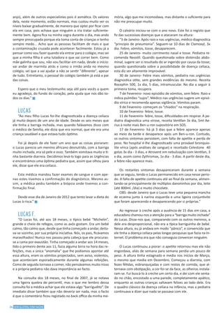 24 SEM GLÚTEN, COM SAÚDE
anjo), além de outros especialistas pois é asmática. Os valores
dela, neste momento, estão normais, mas custou muito ver os
níveis baixar gradualmente, de maneira que optei por ficar com
ela em casa, pois achava que ninguém a iria tratar suficiente-
mente bem. Agora fica na minha sogra durante o dia, mas ando
sempre preocupada porque ela toma conta de crianças e tenho
sempre medo... Acho que as pessoas facilitam de mais e que
a contaminação cruzada pode acontecer facilmente. Estou já a
pensar como vou fazer quando ela entrar para o colégio, mas sei
que a minha filha é uma lutadora e que vai correr bem. Como
mãe galinha que sou, não vou facilitar em nada, desde o início:
vai andar de marmita atrás e como o irmão anda no mesmo
colégio, sei que a vai ajudar a não se sentir "diferente", apesar
de tudo. Entretanto, o pessoal do colégio também já está a par
das coisas.
Espero que o meu testemunho seja útil para vocês a quem
eu agradeço, do fundo do coração, pela ajuda que nos dão to-
dos os dias.” g
LUCAS
“Ao meu filho Lucas foi-lhe diagnosticada a doença celíaca
já muito depois de um ano de idade. Desde os seis meses que
ele tinha a barriga inchada, mas quando falávamos disso com
o médico de família, ele dizia que era normal, que ele era uma
criança saudável e que estava tudo óptimo.
Foi já depois de ele fazer um ano que as coisas pioraram:
o Lucas parecia um menino africano desnutrido, com a barriga
muito inchada, era só pele e osso. Também vomitava muito e ti-
nha bastante diarreia. Decidimos levá-lo logo para as Urgências
e encontrámos uma óptima pediatra que, assim que olhou para
ele, disse que ele era celíaco.
Esta médica mandou fazer exames de sangue e com ape-
nas estes tivemos a confirmação do diagnóstico. Mesmo as-
sim, a médica pediu também a biópsia onde tivemos a con-
firmação final.
Desde esse dia de Janeiro de 2012 que tento levar a dieta do
Lucas à risca.” g
LUCAS F.
“O Lucas foi, até aos 18 meses, o típico bebé “Michelin”,
grande e cheio de refegos, como as avós gostam. Era um bebé
calmo, tão calmo que, desde que tinha começado a andar, deita-
va-se sozinho, por sua própria iniciativa. Nós, os pais, ficávamos
maravilhados! Nunca nos passou pela cabeça que ele procuras-
se a cama por exaustão. Tinha começado a andar aos 14 meses,
tido o primeiro dente aos 11, fazia alguma birra na hora das re-
feições, mas a única “anomalia” que lhe podíamos apontar até
essa altura, eram os vómitos projectados, sem aviso, violentos,
que aconteciam esporadicamente durante algumas refeições.
Como de seguida tornava a comer, não pensávamos muito nisso
e a própria pediatra não dava importância ao facto.
Na consulta dos 18 meses, no final de 2007, já se notava
uma ligeira quebra de percentil, mas o que me lembro dessa
consulta foi a médica achar que ele estava algo “barrigudito”. De
imediato disse também que não deveria ser nada, mas o facto
é que o comentário ficou registado no back office da minha me-
mória, algo que me incomodava, mas distante o suficiente para
não me preocupar muito.
O calvário iniciou-se com o ano novo. Este foi o registo que
fiz das sucessivas doenças que o atacaram na altura:
“3 de Janeiro- Após raio-x nas urgências, médico diagnostica
“princípio de pneumonia”. Seguem-se 10 dias de Clamoxyl, 3x
dia. Febre, vómitos, tosse, desaparecem.
25 de Janeiro- muito corrimento nasal e tosse. Pediatra re-
comenda Neostil. Quando questionada sobre distensão abdo-
minal, sugere ser o resultado do ar ingerido por causa da tosse;
quando questionada sobre a possibilidade de doença celíaca,
esta diz ser altamente improvável.
30 de Janeiro- Febre mais vómitos, pediatra nas urgências
diagnostica otite, sem grandes evidências do mesmo. Receita
Rocephin 500, 1x dia, 5 dias, intramuscular. No dia a seguir à
primeira toma, recupera.
7 de Fevereiro- novo episódio de vómitos, sem febre. Raio-x
indica pulmões “sujos”. Médico nas urgências sugere um episó-
dio vírico e recomenda apenas vigilância. Vómitos param.
9 de Fevereiro- começam os “chiados” na respiração.
10 de Fevereiro- febre, tosse.
11 de Fevereiro- febre, tosse, dificuldades em respirar. A pe-
diatra diagnostica uma virose, receita Ventilan 3x dia, 5ml Ae-
rius à noite mais Ben-u-ron supositório em SOS.
17 de Fevereiro- há já 3 dias que a febre aparece apenas
ao meio da tarde e desaparece após um Ben-u-ron. Contudo,
os outros sintomas persistem, com falta de apetite e perda de
peso. No hospital é-lhe diagnosticado uma provável bronquio-
lite vírica (após análises de sangue) e receitado Celestone 40
gotas 3x dia - 3 dias, e Atrovent em nebulização com Ventilan, 3
x dia, assim como Zythromax, 1x dia - 3 dias. A partir deste dia,
a febre não aparece mais.
Os restantes sintomas desapareceram durante a semana
que se seguiu, tendo o Lucas permanecido em casa nesse perío-
do. A falta de apetite continuou até ao final da semana, alimen-
tando-se principalmente de múltiplos danoninhos por dia, leite
(até 800ml. /dia) e muito chocolate.
OBS: desde Janeiro que o Lucas teve uma pequena mancha
de eczema junto à narina esquerda e uma ligeira conjuntivite
que foram aparecendo e desaparecendo por si próprias.”
Ao regressar à creche após a ausência de 15 dias em casa, a
educadora chamou-nos a atenção para a “barriga muito inchada”
do Lucas. Disse-nos que, comparando com os outros meninos, a
dele era desproporcional, não era a típica barriguinha de bebé.
Nessa altura, eu já andava em modo “pânico”, e convencida que
ele tinha a doença celíaca pelas longas pesquisas que fazia na In-
ternet. O problema era que não conseguia convencer ninguém.
O Lucas continuou a piorar: o apetite retornou mas ele não
engordava, aliás de semana para semana perdia um pouco de
peso. A altura tinha estagnado e media nos inícios de Março,
o mesmo que media em Dezembro. Começou a diarreia, com
fezes fétidas, esbranquiçadas e com restos de comida, que al-
ternava com obstipação, a cor foi-se da face, as olheiras instala-
ram-se. Fui buscá-lo à creche um certo dia, e dei com ele senta-
do no chão, encostado a uma parede, completamente apático,
enquanto as outras crianças saltavam felizes ao lado dele. Era
o quadro clássico da doença celíaca na infância, mas a pediatra
continuava a dizer que nada se passava com ele.
 