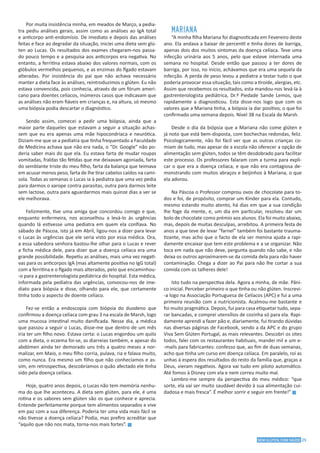 25SEM GLÚTEN, COM SAÚDE
Por muita insistência minha, em meados de Março, a pedia-
tra pediu análises gerais, assim como as análises ao IgA total
e anticorpo anti-endomísio. De imediato e depois das análises
feitas e face ao degradar da situação, iniciei uma dieta sem glú-
ten ao Lucas. Os resultados dos exames chegaram-nos passa-
do pouco tempo e a pesquisa aos anticorpos era negativa. No
entanto, a ferritina estava abaixo dos valores normais, com os
glóbulos vermelhos pequenos, e as enzimas do fígado estavam
alteradas. Por insistência do pai que não achava necessário
manter a dieta face às análises, reintroduzimos o glúten. Eu não
estava convencida, pois conhecia, através de um fórum ameri-
cano para doentes celíacos, inúmeros casos que indicavam que
as análises não eram fiáveis em crianças e, na altura, só mesmo
uma biópsia podia descartar o diagnóstico.
Sendo assim, comecei a pedir uma biópsia, ainda que a
maior parte daqueles que estavam a seguir a situação achas-
sem que eu era apenas uma mãe hipocondríaca e neurótica.
Diziam-me que se a pediatra que tinha frequentado a Faculdade
de Medicina achava que não era nada, o “Dr. Google” não po-
deria saber mais do que ela. Eu estava farta de mudar roupas
vomitadas, fraldas tão fétidas que me deixavam agoniada, farta
do semblante triste do meu filho, farta da balança que teimava
em acusar menos peso, farta de lhe tirar cabelos caídos na cami-
sola. Todas as semanas o Lucas ia à pediatra que uma vez pedia
para darmos o xarope contra parasitas, outra para darmos leite
sem lactose, outra para aguardarmos mais quinze dias a ver se
ele melhorava.
Felizmente, tive uma amiga que concordou comigo e que,
enquanto enfermeira, nos aconselhou a levá-lo às urgências
quando lá estivesse uma pediatra em quem ela confiava. No
sábado de Páscoa, isto já em Abril, ligou-nos a dizer para levar
o Lucas às urgências que ele seria visto por essa médica. Ora,
a essa sabedora senhora bastou-lhe olhar para o Lucas e rever
a ficha médica dele, para dizer que a doença celíaca era uma
grande possibilidade. Repetiu as análises, mais uma vez negati-
vas para os anticorpos IgA (mas altamente positiva no IgG total)
com a ferritina e o fígado mais alterados, pelo que encaminhou-
-o para a gastrenterologista pediátrica do hospital. Esta médica,
informada pela pediatra das urgências, convocou-nos de ime-
diato para biópsia e disse, olhando para ele, que certamente
tinha todo o aspecto de doente celíaco.
Fez-se então a endoscopia com biópsia do duodeno que
confirmou a doença celíaca com grau 3 na escala de Marsh, logo
uma mucosa intestinal muito danificada. Nesse dia, a médica
que passou a seguir o Lucas, disse-me que dentro de um mês
iria ter um filho novo. Estava certa: o Lucas engordou um quilo
com a dieta, o eczema foi-se, as diarreias também, e apesar do
abdómen ainda ter demorado uns três a quatro meses a nor-
malizar, em Maio, o meu filho corria, pulava, ria e falava muito,
como nunca. Era mesmo um filho que não conhecíamos e as-
sim, em retrospectiva, descobríamos o quão afectado ele tinha
sido pela doença celíaca.
Hoje, quatro anos depois, o Lucas não tem memória nenhu-
ma do que lhe aconteceu. A dieta sem glúten, para ele, é uma
rotina e os sabores sem glúten são os que conhece e aprecia.
Entende perfeitamente porque tem alimentos separados e vive
em paz com a sua diferença. Poderia ter uma vida mais fácil se
não tivesse a doença celíaca? Podia, mas prefiro acreditar que
“aquilo que não nos mata, torna-nos mais fortes”. g
MARIANA
“A minha filha Mariana foi diagnosticada em Fevereiro deste
ano. Ela andava a baixar de percentil e tinha dores de barriga,
apenas dois dos muitos sintomas da doença celíaca. Teve uma
infecção urinária aos 5 anos, pelo que esteve internada uma
semana no hospital. Desde então que passou a ter dores de
barriga, por isso, no início, achávamos que era uma sequela da
infecção. A perda de peso levou a pediatra a testar tudo o que
poderia provocar essa situação, tais como a tiroide, alergias, etc.
Assim que recebemos os resultados, esta mandou-nos levá-la à
gastrenterologista pediátrica, Dr.ª Piedade Sande Lemos, que
rapidamente a diagnosticou. Esta disse-nos logo que com os
valores que a Mariana tinha, a biópsia ia dar positivo, o que foi
confirmado uma semana depois. Nível 3B na Escala de Marsh.
Desde o dia da biópsia que a Mariana não come glúten e
já noto que está bem-disposta, com bochechas redondas, feliz.
Psicologicamente, não foi fácil ver que as outras crianças co-
miam de tudo, mas apesar de a escola não oferecer a opção de
alimentação sem glúten, todos se têm desdobrado para facilitar
este processo. Os professores falaram com a turma para expli-
car o que era a doença celíaca, e que não era contagiosa de-
monstrando com muitos abraços e beijinhos à Mariana, o que
ela adorou.
Na Páscoa o Professor comprou ovos de chocolate para to-
dos e foi, de propósito, comprar um Kinder para ela. Contudo,
mesmo estando muito atento, há dias em que a sua condição
lhe foge da mente, e, um dia em particular, resolveu dar um
bolo de chocolate como prémio aos alunos. Ela foi muito abaixo,
mas, depois de muitas desculpas, arrebitou. A primeira festa de
anos a que teve de levar “farnel” também foi bastante trauma-
tizante, mas acho que o facto de ela ser menina ajuda a rapi-
damente encaixar que tem este problema e a se organizar. Não
toca em nada que não deve, pergunta quando não sabe, e não
deixa os outros aproximarem-se da comida dela para não haver
contaminação. Chega a dizer ao Pai para não lhe cortar a sua
comida com os talheres dele!
Isto tudo na perspectiva dela. Agora a minha, de mãe. Pâni-
co inicial. Perceber primeiro o que tinha ou não glúten. Inscrevi-
-a logo na Associação Portuguesa de Celíacos (APC) e fui a uma
primeira reunião com a nutricionista. Acalmou-me bastante e
foi muito pragmática. Depois, fui para casa etiquetar tudo, sepa-
rar bancadas, e comprei utensílios de cozinha só para ela. Rapi-
damente aprendi a fazer pão e, diariamente, fui tirando dúvidas
nas diversas páginas de Facebook, sendo a da APC e do grupo
Viva Sem Glúten Portugal, as mais relevantes. Descobri os sites
todos, falei com os restaurantes habituais, mandei mil e um e-
-mails para fabricantes: confesso que, ao fim de duas semanas,
acho que tinha um curso em doença celíaca. Em paralelo, roí as
unhas à espera dos resultados do resto da família que, graças a
Deus, vieram negativos. Agora vai tudo em piloto automático.
Até fomos à Disney com ela e nem correu muito mal.
Lembro-me sempre da perspectiva do meu médico: “que
sorte, ela vai ser muito saudável devido à sua alimentação cui-
dadosa e mais fresca”. É melhor sorrir e seguir em frente!” g
 