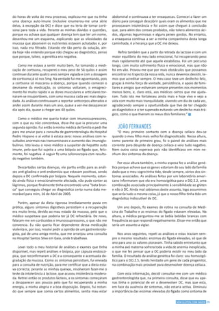 29SEM GLÚTEN, COM SAÚDE
do horas de volta do meu processo, explicou-me que eu tinha
uma doença auto-imune (inclusive enumerou-me uma série
delas, à excepção da DC) e disse que eu teria de tomar corti-
sona para toda a vida. Perante as minhas dúvidas e questões,
porque eu achava que qualquer doença tem que ter um nome,
desenhou-me um esquema, explicando que as vilosidades da
mucosa que absorvem os nutrientes estavam achatadas e, por
isso, nada era filtrado. Estando ele tão perto da solução, ain-
da hoje não entendo porque não chegou ao diagnóstico, penso
que porque, talvez, a genética era negativa.
Como me estava a sentir muito bem, fui tomando a medi-
cação de cortisona, recuperei o meu peso de 56 quilos e assim
continuei durante quatro anos sempre vigiada e com a dosagem
de cortisona já só nos 5mg. Na verdade fui-me aguentando, pois
a cortisona só mascarou a doença, porque quando comecei o
desmame da medicação, os sintomas voltaram, o emagreci-
mento foi muito rápido e as dores musculares e articulares tor-
naram-se insuportáveis, com uma mucosa cada vez mais degra-
dada. As análises continuavam a reportar anticorpos alterados e
andei assim durante mais um ano, quase a ver-me desaparecer
dia após dia, quase a chegar aos 40 quilos.
Como o médico me queria tratar com imunossupressores,
com o que eu não concordava, disse-lhe que ia procurar uma
segunda opinião. Fui então à minha médica de família e pedi-lhe
para me enviar para a consulta de gastrenterologia do Hospital
Pedro Hispano e aí voltei à estaca zero: novas análises com re-
sultados anormais nas transaminases e aumento das imunoglo-
bulinas. Isto levou o novo médico a suspeitar de hepatite auto
imune, pelo que fui sujeita a uma biópsia ao fígado que, feliz-
mente, foi negativa. A seguir fiz uma colonoscopia com resulta-
do negativo também.
Descartadas certas doenças, ele partiu então para as análi-
ses anti-gliadina e anti-endomísio que estavam positivas, sendo
depois a DC confirmada por biópsia. Naquele momento, estan-
do ainda física e emocionalmente afectada, não pude conter as
lágrimas, porque finalmente tinha encontrado uma "bata bran-
ca" que conseguiu chegar ao diagnóstico certo numa data me-
morável para mim, 16 de Abril de 2005.
Porém, apesar da dieta rigorosa imediatamente posta em
prática, alguns sintomas digestivos persistiam e a recuperação
era muito lenta, devido ao mau estado da mucosa, pelo que o
médico suspeitava que poderia ter já DC refractária. De novo,
falaram-me em corticoides e imunossupressores, o que não me
convencia. Eu não queria ficar dependente dessa medicação
violenta e, por isso, resolvi pedir a opinião de um gastrenterolo-
gista, pai de uma amiga minha, que me arranjou uma consulta
no Hospital Santos Silva em Gaia, onde trabalhava.
Levei todo o meu historial de análises e exames que tinha
disponível, mas repeti análises e biópsia, por cápsula endoscó-
pica, que reconfirmaram a DC e a consequente e acentuada de-
gradação da mucosa. Como os sintomas persistiam, fui enviada
para a consulta de nutrição, para me certificar que a dieta esta-
va correcta; perante as minhas queixas, resolveram fazer-me o
teste da intolerância à lactose, que acusou intolerância modera-
da. Retirei então os produtos lácteos, e os sintomas começaram
a desaparecer aos poucos pelo que fui recuperando a minha
energia, a minha alegria e a boa disposição. Depois, fui notan-
do que sempre que comia certos alimentos, sentia mau estar
abdominal e continuava a ter enxaquecas. Comecei a fazer um
diário para conseguir descobrir quais eram os alimentos que me
provocavam intolerância e foi assim que cheguei à conclusão
que, para além dos cereais proibidos, não tolero alimentos áci-
dos, algumas leguminosas e alguns peixes gordos. No entanto,
a enxaqueca continua a ser a minha companheira desta longa
caminhada, é a herança que a DC me deixou.
Refiro também que a partir da retirada da lactose e com um
maior equilíbrio do meu lado emocional, fui recuperando peso
mais rapidamente até que aquele estabilizou. Foi um percurso
longo, com muito sofrimento físico e emocional, mas que não
foi em vão. Provou-me que por mais obstáculos que possamos
encontrar no trajecto da nossa vida, nunca devemos desistir, te-
mos que acreditar sempre. O meu caso teve um desfecho feliz,
graças à minha força de vontade, persistência, e apoio de fami-
liares e amigos que estiveram sempre presentes nos momentos
menos bons, e, claro está, aos médicos certos que me ajuda-
ram. Tudo isto me fortaleceu ainda mais e hoje vivo e vejo a
vida com muito mais tranquilidade, vivendo um dia de cada vez,
agradecendo sempre a oportunidade que tive de ter chegado
ao diagnóstico e o ter superado evitando um desfecho mais trá-
gico, como o que tiveram os meus dois familiares.” g
JOÃO FERNANDES
“O meu primeiro contacto com a doença celíaca deu-se
quando o meu filho mais velho foi diagnosticado. Nessa altura,
como parente de primeiro grau, fiz o painel de análises mais
corrente para despiste de doença celíaca e veio tudo negativo.
Nem outra coisa esperava pois não identificava em mim ne-
nhum dos sintomas da doença.
Por essa altura também, a minha esposa fez a análise gené-
tica porque achava que os genes estariam do seu lado da família
dado que o meu sogro tinha tido, desde sempre, vários dos sin-
tomas associados. As análises feitas por um laboratório ameri-
cano informaram que ela era homozigótica para o DQ 2.2, uma
combinação associada principalmente à sensibilidade ao glúten
e não à DC. Ainda mal sabíamos deste assunto, logo assumimos
que seria tudo a mesma coisa, já que o nosso filho tinha tido um
diagnóstico indiscutível de DC.
Um ano depois, fiz exames de rotina na consulta de Medi-
cina do Trabalho e as enzimas do fígado estavam elevadas. Na
altura, a médica perguntou-me se bebia bebidas brancas com
frequência ao que respondi negativamente. Disse-me então que
seria um assunto a vigiar.
Nos anos seguintes, repeti as análises e estas traziam sem-
pre o mesmo resultado: enzimas do fígado elevadas, só que de
ano para ano os valores pioravam. Tinha sabido entretanto que
a minha avó materna sofrera toda a vida de anemia inexplicada,
o que me fez pensar que a DC poderia existir no meu lado da
família. O resultado da análise genética foi claro: sou homozigó-
tico para o DQ 2.5, tendo herdado um gene de cada progenitor,
na combinação mais provável para desenvolver doença celíaca.
Com esta informação, decidi consultar-me com um médico
gastrenterologista que, na primeira consulta, disse que eu ape-
nas tinha o potencial de vir a desenvolver DC, mas que esta,
em face da ausência de sintomas, não estaria activa. Diminuiu
a importância das enzimas elevadas do fígado como sintoma de
 
