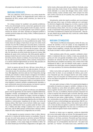 31SEM GLÚTEN, COM SAÚDE
nho esperança de poder vir a inclui-los na minha dieta. g
MARIANA RODRIGUES
“Olá, sou a Mariana, tenho 28 anos e sou celíaca desde No-
vembro de 2011. Melhor, fui diagnosticada como celíaca em
Novembro de 2011, porque, pelos sintomas, já o devo ser há
muito tempo!
Em criança sempre fui saudável, sem grandes problemas.
Tinha uma alimentação normal, comia bem, gostava de comer
e sempre fui gordinha. Nunca gostei muito de papas, nem Ce-
relac, nem Nestum, e já só bem grande é que comecei a gostar
mesmo de cereais com leite. Quando era pequena preferia a
comida normal às papas de criança. Enfim, a infância passou-se
sem problemas.
Quando cheguei aos 16 / 17 anos, comecei a ter anemias
constantes e começaram aí os meus problemas de saúde. Tinha
muitas dores de cabeça e havia fases em que me sentia muito
cansada. Fiz uma TAC à cabeça por causa das dores, e tudo esta-
va normal. Comecei a tomar suplementos de ferro. Inicialmente
os médicos diziam-me que a anemia não era grave, e que, por
ser ferropénica, se corrigia com suplementos e boa alimenta-
ção. Por esta altura, já comia muito pior do que em criança. Não
gostava de quase carne nenhuma, não tinha grande apetite e
passava muitas horas sem comer nada. Este era um dos motivos
da minha anemia, diziam os médicos. Os anos foram-se passan-
do. De cada vez que fazia análises, vinha a anemia. Tomava ferro
e os valores voltavam ligeiramente ao normal. Mas passado um
tempo, nos exames seguintes... Tudo novamente!
Assim se passou até aos 26 anos. Até que, nessa altura, as
análises ao sangue começaram a vir cada vez piores. Eu sentia-
-me cada vez pior. Por esta altura, já tinha muitos outros proble-
mas. Más digestões, diarreias cada vez mais frequentes, barriga
inchada, pés inchados e estava sempre a emagrecer. Os médicos
diziam sempre o mesmo: ora era porque não comia, ora era o
sistema nervoso, ora era um vírus! E eu sempre a piorar! As aná-
lises cada vez piores! Começaram então os marcadores de do-
ença hepática a estarem também completamente alterados, o
que, conhecendo casos de outras pessoas, me levaram a pensar
que poderia ter um problema bastante mais grave.
Por fim, já com 28 anos, quando me afectava uma debilidade
geral e mal me aguentava, fiz mais exames: ecografia abdominal,
ecografia à tiroide, ecocardiograma, e tudo estava normal. Fiz
também uma série de análises ao sangue, inclusive ao fígado, e
tudo estava pior. Tinha pouca coisa dentro dos valores de refe-
rência! Finalmente fiz a endoscopia digestiva alta com biópsia do
duodeno e colonoscopia. Suspeitava-se de tudo, mas nunca de
doença celíaca. Não houve nunca nenhum médico que suspei-
tasse disso, infelizmente! Assim, quando acabei de fazer o exa-
me, o médico veio falar comigo e explicou-me o que eu tinha.
Para mim, não foi difícil porque conhecia bem a doença celíaca.
Depois de tudo, naquela hora o diagnóstico foi um alívio.
No dia seguinte ao exame comecei a fazer a dieta. Mesmo
antes de ir à medica de família mostrar os resultados. Posso di-
zer que me senti outra pessoa na primeira semana! Melhorei
consideravelmente. Estava muito mal, é verdade, e penso que,
por isso também, o meu corpo reagiu de imediato à dieta. Foi
um alívio! Desde que me foi feito o diagnostico e até agora, não
tenho muito a dizer para além de que melhorei. Contudo, estou
ainda numa fase muito inicial. O meu intestino estava muito,
muito afectado e as coisas vão devagar. Estou ainda a testar
muitas receitas, muitas comidas novas. Nem sempre me sinto
bem, tenho crises de vez em quando, mas, como já disse, tudo
é ainda novidade.
Actualmente, ainda não repeti as análises, por isso só posso
falar pelo que sinto o que, no fundo, acaba por ser o principal.
Eu não teria chegado onde cheguei se, no início, o que eu sentia
tivesse sido ouvido e percepcionado por um médico conhece-
dor da doença celíaca. Bom, mas isso, se calhar, agora também
já não é importante! Hoje pertenço ao grupo dos “gluten free”
com todos os problemas e chatices que isso possa dar... Devo di-
zer que, depois de ter estado tão mal, é como diz o velho ditado
“do mal, o menos”!” g
MARIANA ESTANQUEIRO
“Olá! Chamo-me Mariana Estanqueiro, tenho 26 anos, sou
natural de Coimbra e vivo em Lisboa. O meu diagnóstico foi
tudo menos normal, pois os resultados da biópsia e exames ao
sangue vieram negativos, contudo, ficou bem explícito que de-
via mudar de dieta e retirar o glúten da minha vida.
Tudo aconteceu pelos 20 anos, quando o ambiente univer-
sitário e residencial não era o melhor, e toda essa pressão des-
pertou em mim uma grande ansiedade e stress, resultando num
somatório de sintomas tão bem conhecidos entre os celíacos.
Desconhecia por completo essa doença, mas a minha irmã e mãe
lembraram-se dela e, sem me dizerem muito sobre o assunto,
mandaram-me retirar pão, massas e bolachas da dieta alimentar
a ver o que acontecia. Os sintomas abrandaram bastante.
Estive numa dieta sem glúten durante vários meses até a
minha mãe me dizer, na sua condição de médica, para conti-
nuar. Respondi que não conseguia fazê-lo sem antes realizar
exames e que iria consultar um médico perito na matéria. Não
se faz uma dieta sem glúten de um momento para o outro sem
haver um motivo.
Um anos após começar a dieta, fui ao gastroenterologista e
este pediu-me exames ao sangue e, também, a biópsia ao duo-
deno. Estando eu numa dieta sem glúten, pediu-me que vol-
tasse ao glúten durante umas semanas e que depois fizesse os
exames. Em casa, na residência, fizeram pressão e forçaram-me
a fazer os exames três semanas após a consulta. Até hoje, penso
que os resultados vieram negativos por causa do curto espaço
de tempo em que estive a ingerir glúten... O médico, ainda as-
sim, recomendou-me que fizesse uma dieta vitalícia sem glúten
tendo em conta a sintomatologia que apresentava. Não fiz o es-
tudo genético para a doença celíaca. Este exame não se altera
com o início da dieta sem glúten e pode dar informação útil em
caso de dúvida de diagnóstico. No meu caso, os sintomas e res-
posta à dieta sem glúten foram muito evidentes.
Durante os meses que se seguiram, sentia-me deprimida
por nunca mais poder voltar ao normal. Por descarga de consci-
ência, por vezes, comia alimentos ricos em glúten para ver o que
acontecia. E, de facto, acontecia. Pensando que fosse tudo psi-
cológico, houve quem me passasse a perna sem nada me dizer,
achando que "só um bocadinho não fará mal", "ela sabe lá do
que fala", ou "manias". Em todos esses casos, sabendo ou não
 