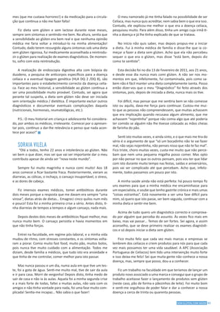 33SEM GLÚTEN, COM SAÚDE
mes (que me custava horrores!) e da medicação para a circula-
ção que continua a não me fazer falta!
Fiz dieta sem glúten e sem lactose durante nove meses,
sempre sem sintomas e sentindo-me bem. Na altura, sentia que
a sensibilidade ao glúten era bem real e que nenhuma opinião
médica me faria voltar a introduzi-lo na minha alimentação!
Contudo, dado terem ressurgido alguns sintomas sob uma dieta
sem glúten rigorosa, fui medicamente aconselhada a reintrodu-
zir o glúten para realização de exames diagnósticos. De momen-
to, sofro com esta reintrodução.
A realização de endoscopia digestiva alta com biópsia do
duodeno, a pesquisa de anticorpos específicos para a doença
celíaca e a eventual tipagem genética (HLA DQ 2 /DQ 8), são
importantes para o estabelecimento correcto da doença celía-
ca. Face ao meu historial, a sensibilidade ao glúten continua a
ser uma possibilidade muito provável. Contudo, sei agora que
perante tal suspeita, a dieta sem glúten não deve ser iniciada
sem orientação médica / dietética. É importante excluir outros
diagnósticos e documentar eventuais complicações daquela
(nutricionais, hormonais, reumatológicas, etc.).
P.S.: O meu historial em criança e adolescente foi considera-
do, por ambos os médicos, irrelevante. Comecei por o apresen-
tar pois, continuo a dar-lhe relevância e penso que nada acon-
tece por acaso!” g
SORAIA VILELA
“Olá a todos, tenho 22 anos e intolerância ao glúten. Não
sei bem o que dizer, mas sei que vai ser importante dar o meu
contributo apesar de ainda ser “nova neste mundo”.
Sempre fui muito magrinha e nunca comi muito! Aos 18
anos comecei a ficar bastante fraca. Posteriormente, vieram as
diarreias, as cólicas, o inchaço, o cansaço insuportável, o stress,
e as dores de cabeça.
Fiz imensos exames médicos, tomei antibióticos durante
dois meses porque a resposta que me davam era sempre “uma
virose”, dietas atrás de dietas… Emagreci cinco quilos num mês
e pouco! Esta foi a minha primeira crise a sério. Antes disto, ti-
nha diarreias de tempos a tempos e algum cansaço, nada mais.
Depois destes dois meses de antibióticos fiquei melhor, mas
nunca muito bem. O cansaço persistia e havia momentos em
que não tinha forças.
Entrei na faculdade, em regime pós-laboral, e a minha vida
mudou de ritmo, com stresses constantes, e os sintomas volta-
ram a piorar. Comia muito fast food, muito pão, muitos bolos,
pois nunca tive muito cuidado com a alimentação. Todos me
diziam, desde família a médicos, que tudo isto era ansiedade e
que tinha de me controlar, comer melhor para isto passar.
Mas nunca passou e um dia, numa aula em que tive um tes-
te, foi a gota de água. Senti-me muito mal, tive de sair da aula
e ir para casa. Morri de vergonha! Depois disto, tinha medo de
sair de casa e não ia às aulas. Aquela foi a minha segunda crise
e a mais forte de todas, faltei a muitas aulas, não saía com os
amigos e não tinha vontade para nada, foi uma fase muito com-
plicada! Sentia-me incapaz… Não sabia o que fazer!
O meu namorado já me tinha falado na possibilidade de ser
Celíaca, mas nunca quis acreditar, nem sabia bem o que era isso.
Contudo, ele explicou-me melhor o que era a doença celíaca,
pesquisou muito. Para além disso, tinha um amigo cuja irmã ti-
nha a doença e já lhe tinha explicado de que se tratava.
No início não quis saber, mas depois propus-me a iniciar
a dieta. Fui à minha médica de família e disse-lhe que ia co-
meçar a fazer a dieta sem glúten. Acho que ela não percebeu
sequer o que era o glúten, mas disse “está bem, depois diz
como te sentiste”.
Esta decisão foi no dia 13 de Fevereiro de 2011, aos 21 anos,
e desde esse dia nunca mais comi glúten. A não ser nos mo-
mentos em que, infelizmente, fui contaminada, pois como sa-
bem não é fácil manter uma dieta completamente isenta. Posso
então dizer-vos que o meu “Diagnóstico” foi feito através dos
sintomas, pois, depois de iniciada a dieta, nunca mais os tive.
Foi difícil, mas pensar que me sentiria bem se não comesse
isto ou aquilo, dava-me força para continuar. Custou-me mui-
to que as pessoas não compreendessem, que muitas achassem
que era implicação quando recusava algum alimento, que me
achassem “nojentinha” porque não comia algo que até poderia
ter comido se alguém não lhe tivesse colocado as mãos cheias
de farinha do pão.
Senti isto muitas vezes, e ainda sinto, e o que mais me tira do
sério é o argumento de que “só um bocadinho não te vai fazer
mal, não sejas nojentinha, não penses nisso que não te faz mal”.
Fico triste, choro muitas vezes, custa-me muito que não perce-
bam que nem uma pequena migalha posso comer. Mas opto
por não pensar no que os outros pensam, pois vou ter que lidar
com isto durante muito tempo nas festas, saídas e aniversários,
pois vai ser complicado até que percebam. Acho que, infeliz-
mente, todos passamos um pouco por isto.
A minha saúde ainda não está perfeita: há pouco tempo fiz
uns exames para que a minha médica me encaminhasse para
um especialista, e soube que tenho gastrite crónica e mais umas
“coisas estranhas”. Está novamente a ser uma fase difícil para
mim, só quero que isto passe, ser bem seguida, continuar com a
minha dieta e sentir-me bem.
Acima de tudo quero um diagnóstico correcto e comprova-
do por alguém que perceba do assunto. Às vezes fico mais em
baixo, mas vai passar… Temos de ser fortes. Sei agora, e assim
aconselho, que se deve primeiro realizar os exames diagnósti-
cos e só depois iniciar a dieta sem glúten.
Fico muito feliz que cada vez mais marcas e empresas se
lembrem dos celíacos e criem produtos para nós para que cada
vez mais possamos ter uma vida saudável. A APC (Associação
Portuguesa de Celíacos) tem tido uma intervenção muito forte
e isso deixa-me feliz! Sei que muita gente não conhece a nossa
doença, mas, sempre que posso, dou-a a conhecer.
Fiz um trabalho na faculdade em que teríamos de lançar um
produto novo associado a uma marca e consegui que o grupo de
trabalho aceitasse fazer o lançamento de produtos sem glúten
(neste caso, pão de forma e pãezinhos de leite). Foi muito bom
e senti-me orgulhosa de poder falar e dar a conhecer a nossa
doença a cerca de trinta ou quarenta pessoas.
 