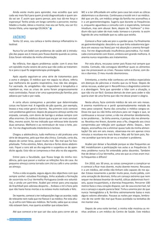34 SEM GLÚTEN, COM SAÚDE
Ainda existe muito para aprender, mas acredito que será
cada vez mais fácil para quem já está diagnosticado e quem ain-
da vai ser. É assim que quero pensar, pois isso dá-me força e
esperança! Tenho ainda um longo caminho a percorrer, menta-
lidades a mudar, ideias a mostrar, mas vou ser forte, vou ser EU:
Soraia Vilela, uma rapariga CELÍACA.” g
ANÓNIMO
Tenho 32 anos, sou celíaca e tenho doença inflamatória in-
testinal.
Nunca fui um bebé com problemas de saúde até à introdu-
ção das papas aos 6 meses pois ficava doente quando as comia.
Estas foram retiradas da minha alimentação.
Na infância, tive alguns problemas saúde: com 6 anos tive
um episódio muito severo de asma que não cedia ao tratamen-
to e para o qual fiz oxigenioterapia prolongada.
Após aquela seguiram-se uma série de tratamentos para
a asma e alergias. O médico que me seguia na altura, referiu
que melhoraria do quadro respiratório, mas não das alergias.
Fui vacinada. As amigdalites não respondiam à terapêutica e
repetiam-se, mas as crises de asma foram progressivamente
mais controladas. Passei a ter uma superprotecção familiar, pois
adoecia por tudo e por nada.
A certa altura começamos a perceber que determinadas
coisas me faziam mal. A ingestão de pão quente, por exemplo,
levava a mau estar geral e diarreia. No primeiro ciclo comecei
com problemas gástricos: depois do pequeno-almoço sentia-me
enjoada, cansada, com dores de barriga e andava sempre com
aftas enormes. Os médicos diziam que era por ser mais sensível.
Mas, mesmo assim, foi-me indicado que retirasse leite durante
duas semanas. Melhorei e ao reintroduzir de novo o leite, pio-
rei. Foi-me diagnosticada intolerância à lactose.
Chegou a adolescência, tudo melhorou e até praticava uma
série de desportos, pelo que tive alta clínica. Contudo, certo dia,
depois de comer broa, passei muito mal. Tão mal que fui hos-
pitalizada. Tinha vómitos, febre, diarreia e fortes dores abdomi-
nais. Fiquei a soro até ao dia seguinte e suspeitou-se de apen-
dicite aguda. Esta não se comprovou e tive alta no dia seguinte.
Entrei para a faculdade, que ficava longe da minha resi-
dência, pelo que passei a realizar as refeições fora de casa. Ao
pequeno-almoço comia torrada com chá ou café e uma sandes
ao almoço.
Tinha a vida ocupada, seguia alguns dos objectivos com que
sempre sonhei: estudava Psicologia, tinha acabado a formação
de socorrista na Cruz Vermelha Portuguesa (onde era voluntá-
ria), e ainda um part-time. Acabei por entrar para uma equipa
de Krachtball pois adorava desporto... Andava a mil à hora pelo
que não havia horas mortas e eu estava muito realizada e feliz.
De repente, comecei a ter indisposições logo ao acordar, nada
de relevante nem nada que me fizesse ir ao médico. Por esta altu-
ra, já sofria com fobia aos médicos. No fundo, sabia que as coisas
não estavam bem, mas queria acreditar que estava bem.
Até que comecei a ter que sair das aulas para correr até ao
WC e a ter dificuldade em voltar para casa tais eram as cólicas
abdominais e as diarreias. Continuava a resistir em ir ao médico.
Até que um dia, um médico amigo da família me aconselhou a
ir a um gastrenterologista. Sugeriu que durante as frequências
e, enquanto aguardava a consulta com o especialista, tomasse
Imodium, mas sem abusar. Bem, depois de “conhecer” o Imo-
dium não quis saber de mais nada: tomava-o e pronto. Ia assim
fugindo de uma realidade que eu sabia que existia.
Comecei a ficar cada vez pior e a perder peso. Fui finalmente
ao gastrenterologista: descobriu-se que tinha esteatorreia (gor-
dura em excesso nas fezes) por má absorção e anemia ferropé-
nica. Foi-me diagnosticada insuficiência pancreática. Fui medi-
cada cronicamente com Kreon, embora sem grande melhoria. A
anemia nunca respondeu aos tratamentos.
Por esta altura, recusava comer pois ficava mal sempre que
insistia. Contudo, não conseguia identificar quais os alimentos
que me provocavam as crises. Passava noites a chorar, com do-
res e diarreias. O meu mundo desmoronou.
Entretanto, a minha mãe conheceu um médico especialista
em doenças do pâncreas e insistiu que eu lá fosse. Depois de
várias recusas, acabei por ir. Reconfirmou o diagnóstico anterior
e a abordagem. Teria que aprender a lidar com a situação, o
que não iria ser fácil. Gostava demais de viver para ceder e não
queria viver de uma forma que não me desse prazer e alegria.
Nesta altura, fazia controlo médico de seis em seis meses.
A anemia mantinha-se e perdi aproximadamente metade do
meu peso corporal. Numa das consultas o médico zangou-se.
Disse-me que eu não tinha estrutura para ser magra e que, se
continuasse a recusar comer, a não me alimentar devidamente,
ia ter problemas... Se tinha anemia, é porque não me alimenta-
va. Receitou-me Kreon, durante anos a fio, chegando aos cinco
comprimidos por refeição sem qualquer efeito. Depois… bem
depois, aconselhou-me a eliminar quase tudo da minha alimen-
tação! De seis em seis meses, observava-me em apenas cinco
minutos e receitava-me mais Kreon. Mas até foi bom pois, fez-
-me acreditar que teria de ser eu a resolver o problema.
Acabei por deixar a faculdade porque as idas frequentes ao
WC inviabilizaram a participação nas aulas e as frequências. O
meu problema nunca foi entendido pelos docentes. Também
tive de deixar a Cruz Vermelha, uma vez que as crises eram mui-
to frequentes e difíceis!
Em 2010, aos 30 anos, as coisas começaram a complicar-se
e comecei a ficar mais doente, muito doente mesmo. Recusava
ir a um médico, até então não tinham sido capazes de me aju-
dar. Estava novamente a perder muito peso, muito pálida, com
uma sensação de desmaio, tinha um cansaço extremo que nem
sequer me deixava levantar de manhã, cólicas abdominais horrí-
veis, quase insuportáveis, e diarreias frequentes. Percorrer 100
metros fazia o meu coração disparar, sair de casa era terrível, tal
era o cansaço e aquele parecia fatal. Tinha a anemia pior do que
nunca: hemoglobina a 8, ferritina extremamente baixa e mais
alguns valores alterados. Passava as noites por etapas, lembro-
-me de me sentir tão mal que ficava acordada na tentativa de
me manter viva.
Depois de uma noite terrível, a minha mãe mostrou as mi-
nhas análises a um médico do Centro de Saúde. Este médico
 