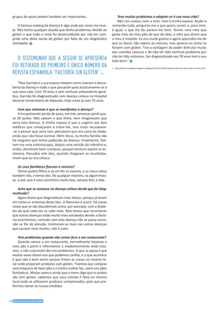 36 SEM GLÚTEN, COM SAÚDE
grupos de apoio podem também ser importantes.
O famoso iceberg da doença é algo onde por vezes me reve-
jo. Não tenho qualquer dúvida que tenho problemas devido ao
glúten e que tudo o resto foi desencadeado por não ter cum-
prido uma dieta isenta de glúten por falta de um diagnóstico
atempado. g
O testemunho que a seguir se apresenta
foi retirado do primeiro e único número da
revista Espanhola ”Factoría Sin Glúten” 1.
“Noe Garrido e a sua esposa relatam como viveram a desco-
berta da doença e tudo o que passaram para acostumarem-se à
sua nova vida. Com 70 anos e sem nenhum antecedente gené-
tico, Garrido foi diagnosticado com doença celíaca no Hospital
General Universitario de Albacete; hoje conta já com 75 anos.
Com que sintomas é que se manifestou a doença?
Principalmente perda de peso, em três semanas perdi qua-
se 20 quilos. Não sabiam o que tinha, nem imaginavam que
seria esta doença. A minha esposa é que o sugeriu aos dois
médicos que começaram a tratar-me, mas estes recusavam-
-se a pensar que seria isso, pensavam que era coisa da idade,
ainda que não fosse normal. Além disso, na minha família não
há ninguém que tenha padecido da doença. Finalmente, fize-
ram-me uma colonoscopia, depois uma revisão do intestino e,
então, decidiram fazer a biópsia, porque nenhum exame os es-
clarecia. Passados oito dias, quando chegaram os resultados,
viram que eu era celíaco.
Os seus familiares fizeram o rastreio?
Temos quatro filhos e só um fez os exames, e os meus netos
também não, e temos dez. De qualquer maneira, se algum tives-
se, a avó, que é uma cozinheira muito boa, salvava-lhes a vida.
Acha que se avançou na doença celíaca desde que foi diag-
nosticado?
Agora dizem que diagnosticam mais idosos, porque já levam
em conta os sintomas deste tipo. A Natureza é assim, há coisas
novas que se vão descobrindo como, por exemplo, com a diabe-
tes da qual cada vez se sabe mais. Mas temos que reconhecer
que outras doenças estão muito mais estudadas devido a facto-
res económicos, contudo com esta doença não se passa assim,
não se lhe dá atenção. Centraram-se mais nas outras doenças
que causam mais mortes, não é justo.
Tem problemas quando vão comer fora a um restaurante?
Quando vamos a um restaurante, normalmente levamos o
meu pão à parte e informamos o estabelecimento onde esta-
mos, e não costumam dar-nos problemas. O que se passa é que
muitas vezes dizem-nos que podemos confiar, e o que acontece
é que não é bem assim porque fritam as coisas no mesmo lo-
cal onde preparam produtos com glúten. Tivemos que comprar
uma máquina de fazer pão e a minha mulher faz, saem uns pães
fantásticos. Muitas vezes e ainda que o menu diga que os pratos
são sem glúten, sabemos que essa comida é feita no mesmo
local onde se utilizaram produtos contaminados, pelo que pre-
ferimos tomar as nossas medidas.
Teve muitos problemas a adaptar-se à sua nova vida?
Não nos custou, nem a mim, nem à minha esposa. Ajudo-a
comendo tudo, pergunta-me o que quero comer e, para mim,
é igual, o que ela faz parece-me bem. Temos uma neta que
gosta mais do meu pão do que do dela, e olhe que dizem que
o meu é insípido. Eu era muito guloso e agora apercebo-me de
que os doces não sabem ao mesmo, mas aprecio-os como se
fossem com glúten. Tive a vantagem de poder disfrutar muito
das comidas caseiras e de não ter tido nenhum problema por
não ter tido sintomas. Ser diagnosticado aos 70 anos tem o seu
lado bom.” g
1 - http://factoriasinglutenmagazine.blogspot.pt/2011/05/ya-podeis-distrutar-del-primer-numero.html
 