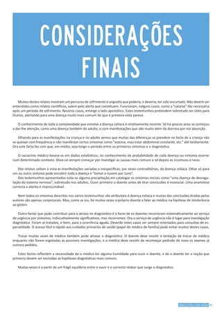 37SEM GLÚTEN, COM SAÚDE
CONSIDERAÇÕES
FINAIS
Muitos destes relatos mostram um percurso de sofrimento e angústia que poderia, e deveria, ter sido encurtado. Não devem ser
entendidos como relatos científicos, valem pelo alerta que constituem. Funcionam, nalguns casos, como a “catarse” tão necessária
após um período de sofrimento. Noutros casos, emerge o lado apostólico. Estes testemunhos pretendem sobretudo ser úteis para
Outros, alertando para uma doença muito mais comum do que à primeira vista parece.
O conhecimento de toda a complexidade que envolve a doença celíaca é relativamente recente. Só há poucos anos se começou
a dar-lhe atenção, como uma doença também do adulto, e com manifestações que vão muito além da diarreia por má absorção.
Olhando para as manifestações na criança e no adulto vemos que muitas das diferenças se prendem no facto de a criança não
se queixar com frequência e não manifestar certos sintomas como “astenia, mau estar abdominal constante, etc.” até tardiamente.
Ora este facto faz com que, em média, seja longo o período entre os primeiros sintomas e o diagnóstico.
O raciocínio médico baseia-se em dados estatísticos, no conhecimento da probabilidade de cada doença ou sintoma ocorrer
num determinado contexto. Deve-se sempre começar por investigar as causas mais comuns e só depois as incomuns e raras.
Dos relatos saltam à vista as manifestações variadas e inespecíficas, por vezes contraditórias, da doença celíaca. Olhar só para
um ou outro sintoma pode encobrir toda a doença e “tomar a nuvem por Juno”.
Dos testemunhos apresentados nota-se alguma precipitação em catalogar os sintomas iniciais como “uma doença de desregu-
lação do sistema nervoso”, sobretudo nos adultos. Ouvir primeiro o doente antes de tirar conclusões é essencial. Uma anamnese
correcta e atenta é imprescindível.
Nem todos os sintomas descritos nos vários testemunhos são atribuíveis á doença celíaca e muitas das conclusões tiradas pelos
autores são apenas conjecturais. Mas, como se viu, foi muitas vezes o próprio doente a falar ao médico na hipótese de intolerância
ao glúten.
Outro factor que pode contribuir para o atraso no diagnóstico é o facto de os doentes recorreram sistematicamente ao serviço
de urgência por sintomas, indiscutivelmente significativos, mas recorrentes. Ora o serviço de urgência não é lugar para investigação
diagnóstica. Foram aí tratados, e bem, para a ocorrência aguda. Deverão estes casos ser sempre orientados para consultas de es-
pecialidade. O acesso fácil e rápido aos cuidados primários de saúde (papel do médico de família) pode evitar muitos destes casos.
Trocar muitas vezes de médico também pode atrasar o diagnóstico. O doente deve resistir à tentação de trocar de médico
enquanto não forem esgotadas as possíveis investigações, e o médico deve resistir de recomeçar pedindo de novo os exames já
outrora pedidos.
Estes factos reflectem a necessidade de o médico ter alguma humildade para ouvir o doente, e de o doente ter a noção que
primeiro devem ser excluídas as hipóteses diagnósticas mais comuns.
Muitas vezes é a partir de um frágil equilíbrio entre o ouvir e o correcto relatar que surge o diagnóstico.
 