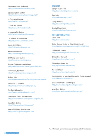 40 SEM GLÚTEN, COM SAÚDE
* A informação apresentada está correcta à data da publicação.
Gluten-Free on a Shoestring
http://glutenfreeonashoestring.com/
Gostosuras Sem Glúten
http://gostosurassemgluten.blogspot.pt/
La Cocina de Pikerita
http://pikerita.blogspot.pt/
La Faim des Délices
http://www.lafaimdesdelices.fr/
La Larpeira Sin Gluten
http://larpeirasingluten.blogspot.pt/
Las Recetas de Glutoniana
http://glutoniana.wordpress.com/
Lisboa Sem Glúten
http://100-gluten.blogspot.pt/
Não Contém Glúten
http://nocontemgluten.blogspot.pt/
On Mange Sans Gluten!
http://onmange.canalblog.com/
Recetas Con Amor Para Celiacos
http://www.serceliaco.com.ar/shop/index.asp
Sem Glúten, Por Favor
http://semglutenporfavor.blogspot.pt/
Serious Eats
http://www.seriouseats.com/recipes/gluten-free-tuesday/
Sin Gluten Es Más Rico
http://singlutenesmasrico.blogspot.pt/
The Baking Beauties
http://www.thebakingbeauties.com/
Un Cuore di Farina Senza Glutine
http://uncuoredifarinasenzaglutine.blogspot.pt/
Vidas Sem Glúten
http://vidassemgluten.blogspot.pt/
Viver 100 Glúten, Sem Lactose
http://viver100gluten.blogspot.com
REVISTAS
Delight Gluten Free
http://www.delightglutenfree.com/
Easy Eats
http://www.easyeats.com/
Living Without
http://www.livingwithout.com/
Simply Gluten Free
http://simplyglutenfreemag.com/
SITES INFORMATIVOS
Celiac.com
http://www.celiac.com/
Celiac Disease Center at Columbia University
http://www.celiacdiseasecenter.org/CF-HOME.htm
Comer Sem Glúten
http://comersemgluten.webnode.pt/
Gluten Free Network
http://glutenfreenetwork.com/
Gluten Free Travel Site
http://glutenfreetravelsite.com/
Rio Sem Glúten
http://www.riosemgluten.com/
The University of Maryland Center for Celiac Research
http://www.celiaccenter.org/
Vida Sem Glúten e sem Alergias
http://www.vidasemglutenealergias.com/
Viver Sem Glúten
http://glaucia-vivasemgluten.blogspot.pt/
 