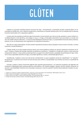 6 SEM GLÚTEN, COM SAÚDE
O glúten é o principal complexo proteico estrutural do trigo 1. Possivelmente, a introdução de grãos contendo glúten na ali-
mentação há 10,000 anos, com o advento da agricultura, representou um desafio evolutivo que criou as condições para as doenças
humanas relacionadas com a exposição ao glúten 1.
A maior parte da produção mundial de trigo é processada e comercializada sob a forma de pão, pastelaria, massa e talharim e,
no Médio Oriente e norte de África, como bulgur e cuscuz 1. O trigo, um dos grãos alimentares mais consumidos no mundo, tem
mais de 25,000 cultivares diferentes 1. A enorme disponibilidade da farinha de trigo e, as propriedades funcionais destas proteínas,
levaram ao seu uso disseminado como ingrediente na confecção de alimentos 1.
Mas não só o trigo contém glúten. De facto existem equivalentes proteicos tóxicos do glúten noutros cereais incluindo, o centeio
(secalina) e cevada (hordeína) 3.
O glúten divide-se em duas frações proteicas tóxicas que incluem gliadinas (solúveis em álcool) e gluteninas (insolúveis em ál-
cool) 1. Ambas as frações têm elevado conteúdo em glutamina e prolamina 2. A gliadina é a fração que contém a maior parte dos
componentes tóxicos 2. Estas proteínas desempenham um papel único determinando a qualidade da panificação do trigo. Confe-
rem à massa capacidade absortiva em água, viscosidade (gliadinas), coesão e elasticidade (gluteninas) 4.
Simplificando, “o glúten é como uma cola de dois componentes”, na qual as gliadinas servem de “plastificador” ou “solvente”
das gluteninas. É essencial uma mistura correcta das duas para conferir as propriedades visco elásticas da massa e a qualidade do
produto final.
Contudo, o glúten é apenas fracamente digerido pelo aparelho gastrointestinal 2. As moléculas de gliadina não digeridas são
resistentes à degradação pelas proteases gástricas, pancreáticas e do intestino delgado. Aquelas, durante infeções intestinais ou
quando a permeabilidade intestinal está aumentada, atravessam a barreira epitelial intestinal desencadeando reacções de auto-
-imunidade 2.
1 - Sapone et al. Spectrum of gluten-related disorders: consensus on new nomenclature and classification. BMC Medicine 2012; 10:13.
2 - Peter R, Green D, Christophe C. Celiac Disease. N Engl J Med 2007; 357:1731-43.
3 - Nobre S Silva T, Pina Cabral J. Doença Celíaca Revisitada. J Port Gastrenterol 2007; 14: 184-193.
4 - Herbert W. Chemistry of Gluten Proteins. Food Microbiology 2007; (24) 115–119.
glúten
 