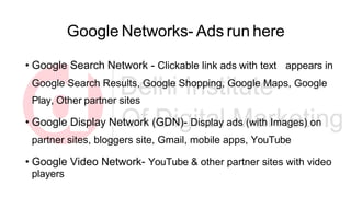 Google Networks- Ads run here
• Google Search Network - Clickable link ads with text appears in
Google Search Results, Google Shopping, Google Maps, Google
Play, Other partner sites
• Google Display Network (GDN)- Display ads (with Images) on
partner sites, bloggers site, Gmail, mobile apps, YouTube
• Google Video Network- YouTube & other partner sites with video
players
 
