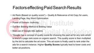 FactorseffectingPaidSearchResults
• Ad Rank (Based on quality score*) – Quality & Relevance of Ad Copy for users,
LandingPage, Key Word Optimization
• Power of Domain- Authority
• Out Bid- Bidding Method & Bidding Value
• Best use of Google Ads options
• *Google has a concept of quality score for choosing the paid ad for any rank which
is kind of a page rank score on organic search. This quality score is then multiplied
by the bid to calculate the ad score. This ad score is finally used to rank order the
ads for a search instance. Higher Quality Scores typically lead to lower costs and
better ad positions.
 