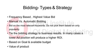 Bidding- Types & Strategy
• Frequency Based , Highest Value Bid
• Manual Vs. Automatic Bidding
• Bid on the most relevant keywords. Do not pick them based on only
popularity
• Tie the bidding strategy to business results. In many cases a
lower Ad position will produce a higher ROI.
• Based on Goal & available budget
• Value of product
 