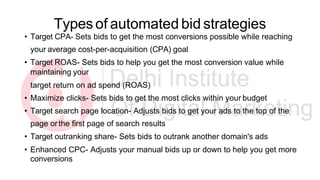 Types of automated bid strategies
• Target CPA- Sets bids to get the most conversions possible while reaching
your average cost-per-acquisition (CPA) goal
• Target ROAS- Sets bids to help you get the most conversion value while
maintaining your
target return on ad spend (ROAS)
• Maximize clicks- Sets bids to get the most clicks within your budget
• Target search page location- Adjusts bids to get your ads to the top of the
page orthe first page of search results
• Target outranking share- Sets bids to outrank another domain's ads
• Enhanced CPC- Adjusts your manual bids up or down to help you get more
conversions
 