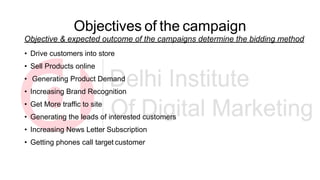 Objectives of the campaign
Objective & expected outcome of the campaigns determine the bidding method
• Drive customers into store
• Sell Products online
• Generating Product Demand
• Increasing Brand Recognition
• Get More traffic to site
• Generating the leads of interested customers
• Increasing News Letter Subscription
• Getting phones call target customer
 