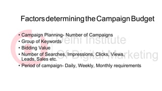 FactorsdeterminingtheCampaignBudget
• Campaign Planning- Number of Campaigns
• Group of Keywords
• Bidding Value
• Number of Searches, Impressions, Clicks, Views,
Leads, Sales etc.
• Period of campaign- Daily, Weekly, Monthly requirements
 