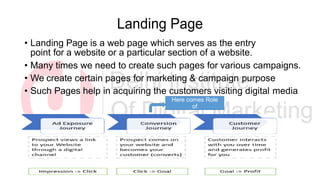 Landing Page
• Landing Page is a web page which serves as the entry
point for a website or a particular section of a website.
• Many times we need to create such pages for various campaigns.
• We create certain pages for marketing & campaign purpose
• Such Pages help in acquiring the customers visiting digital media
Here comes Role
of
Landing Page
 