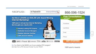 18OFUSI-
WHY 10D FMSfDN‘2 OVERUFEW
866-596-1524
Do You Want to Get MDRE out of your exlatlng PPC budgets?
Get Help From a PPC Services Provider You Can TRUSTI
Privacy Policy Terms ofServlces
180Fusion's Awards
FirstName
Last Name
PPC Campaign Results
Email
Phone
As FeaturedOn AmercanAirlines
 