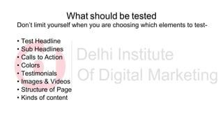 What should be tested
Don’t limit yourself when you are choosing which elements to test-
• Test Headline
• Sub Headlines
• Calls to Action
• Colors
• Testimonials
• Images & Videos
• Structure of Page
• Kinds of content
 