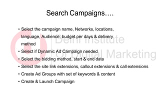 Search Campaigns….
• Select the campaign name, Networks, locations,
language, Audience, budget per days & delivery
method
• Select if Dynamic Ad Campaign needed
• Select the bidding method, start & end date
• Select the site link extensions, callout extensions & call extensions
• Create Ad Groups with set of keywords & content
• Create & Launch Campaign
 